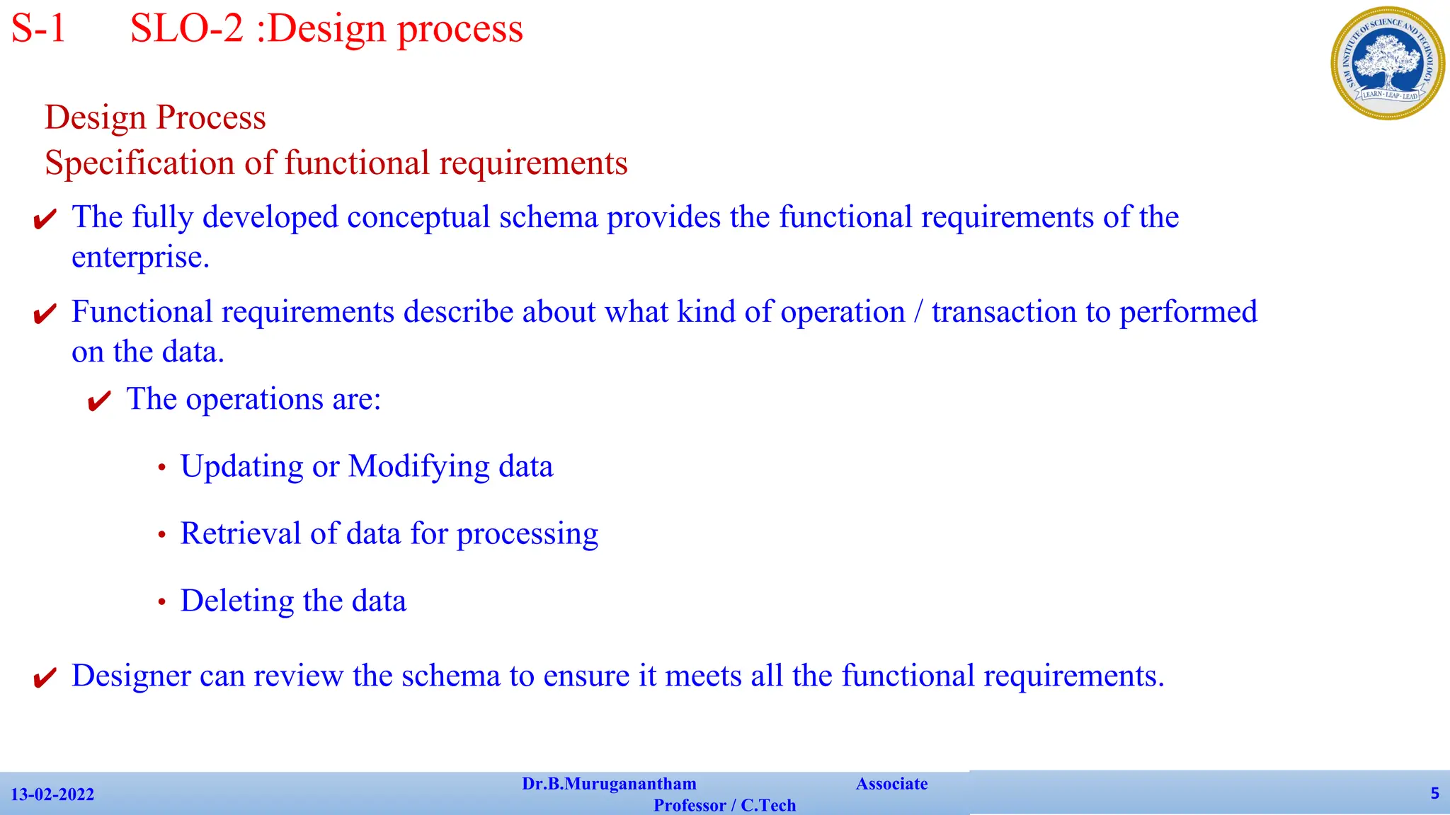Design Process
Specification of functional requirements
✔ The fully developed conceptual schema provides the functional requirements of the
enterprise.
✔ Functional requirements describe about what kind of operation / transaction to performed
on the data.
✔ The operations are:
• Updating or Modifying data
• Retrieval of data for processing
• Deleting the data
✔ Designer can review the schema to ensure it meets all the functional requirements.
13-02-2022
Dr.B.Muruganantham Associate
Professor / C.Tech
5
S-1 SLO-2 :Design process
 