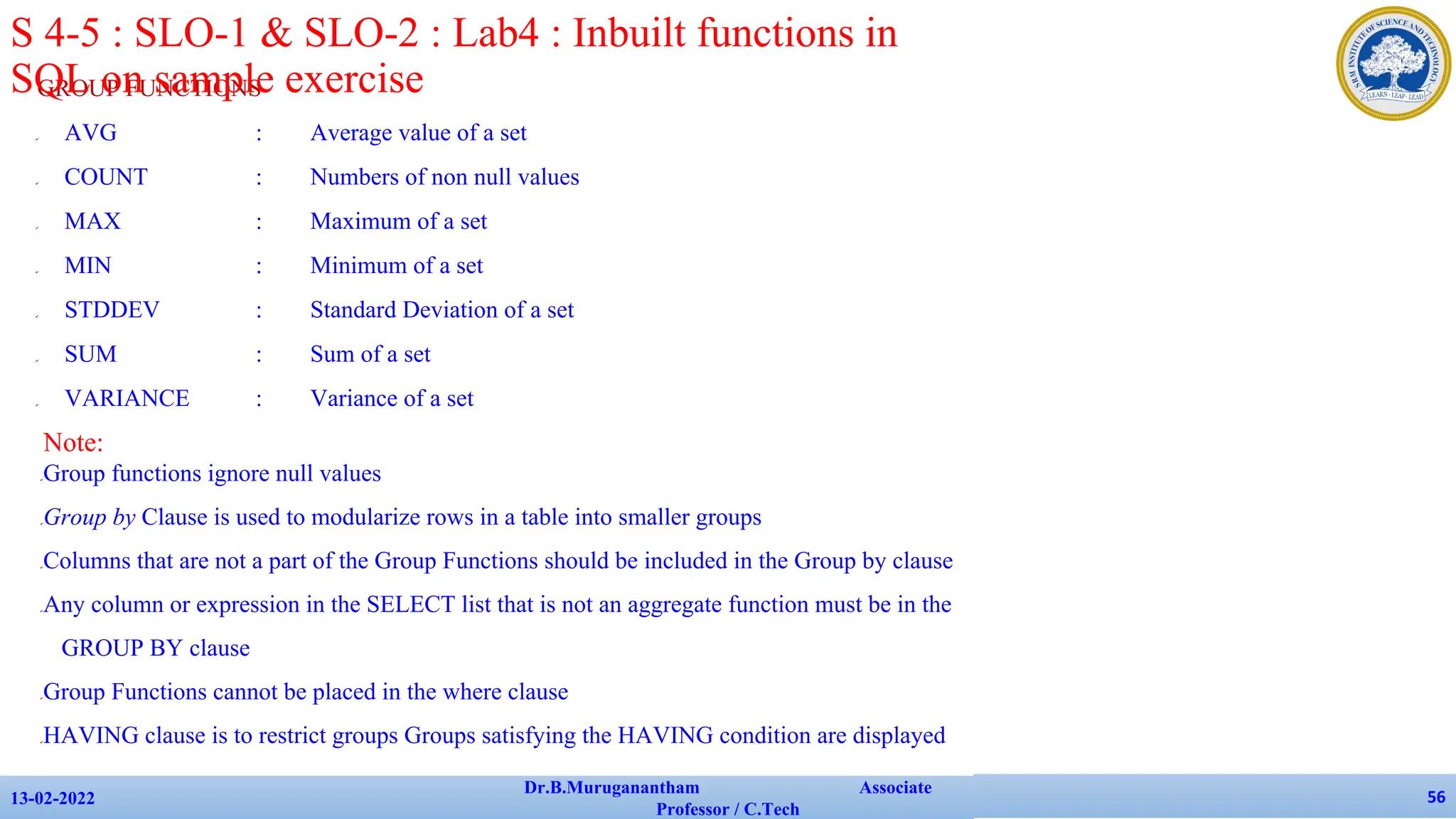 GROUP FUNCTIONS
✔ AVG : Average value of a set
✔ COUNT : Numbers of non null values
✔ MAX : Maximum of a set
✔ MIN : Minimum of a set
✔ STDDEV : Standard Deviation of a set
✔ SUM : Sum of a set
✔ VARIANCE : Variance of a set
13-02-2022
Dr.B.Muruganantham Associate
Professor / C.Tech
56
S 4-5 : SLO-1 & SLO-2 : Lab4 : Inbuilt functions in
SQL on sample exercise
Note:
✔Group functions ignore null values
✔Group by Clause is used to modularize rows in a table into smaller groups
✔Columns that are not a part of the Group Functions should be included in the Group by clause
✔Any column or expression in the SELECT list that is not an aggregate function must be in the
GROUP BY clause
✔Group Functions cannot be placed in the where clause
✔HAVING clause is to restrict groups Groups satisfying the HAVING condition are displayed
 