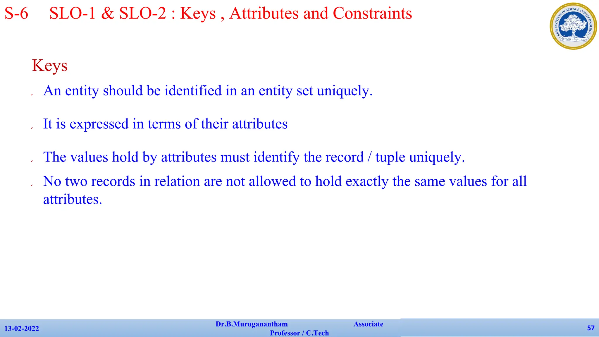 Keys
✔ An entity should be identified in an entity set uniquely.
✔ It is expressed in terms of their attributes
✔ The values hold by attributes must identify the record / tuple uniquely.
✔ No two records in relation are not allowed to hold exactly the same values for all
attributes.
13-02-2022
Dr.B.Muruganantham Associate
Professor / C.Tech
57
S-6 SLO-1 & SLO-2 : Keys , Attributes and Constraints
 