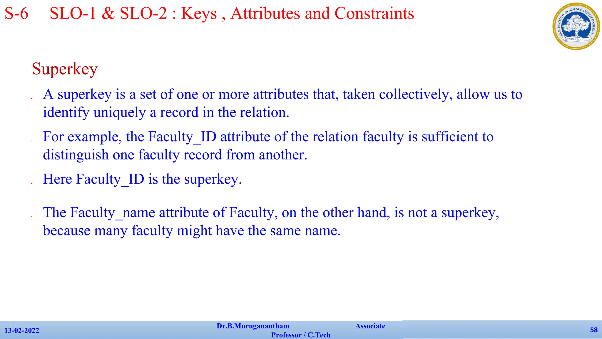 Superkey
✔ A superkey is a set of one or more attributes that, taken collectively, allow us to
identify uniquely a record in the relation.
✔ For example, the Faculty_ID attribute of the relation faculty is sufficient to
distinguish one faculty record from another.
✔ Here Faculty_ID is the superkey.
✔ The Faculty_name attribute of Faculty, on the other hand, is not a superkey,
because many faculty might have the same name.
13-02-2022
Dr.B.Muruganantham Associate
Professor / C.Tech
58
S-6 SLO-1 & SLO-2 : Keys , Attributes and Constraints
 