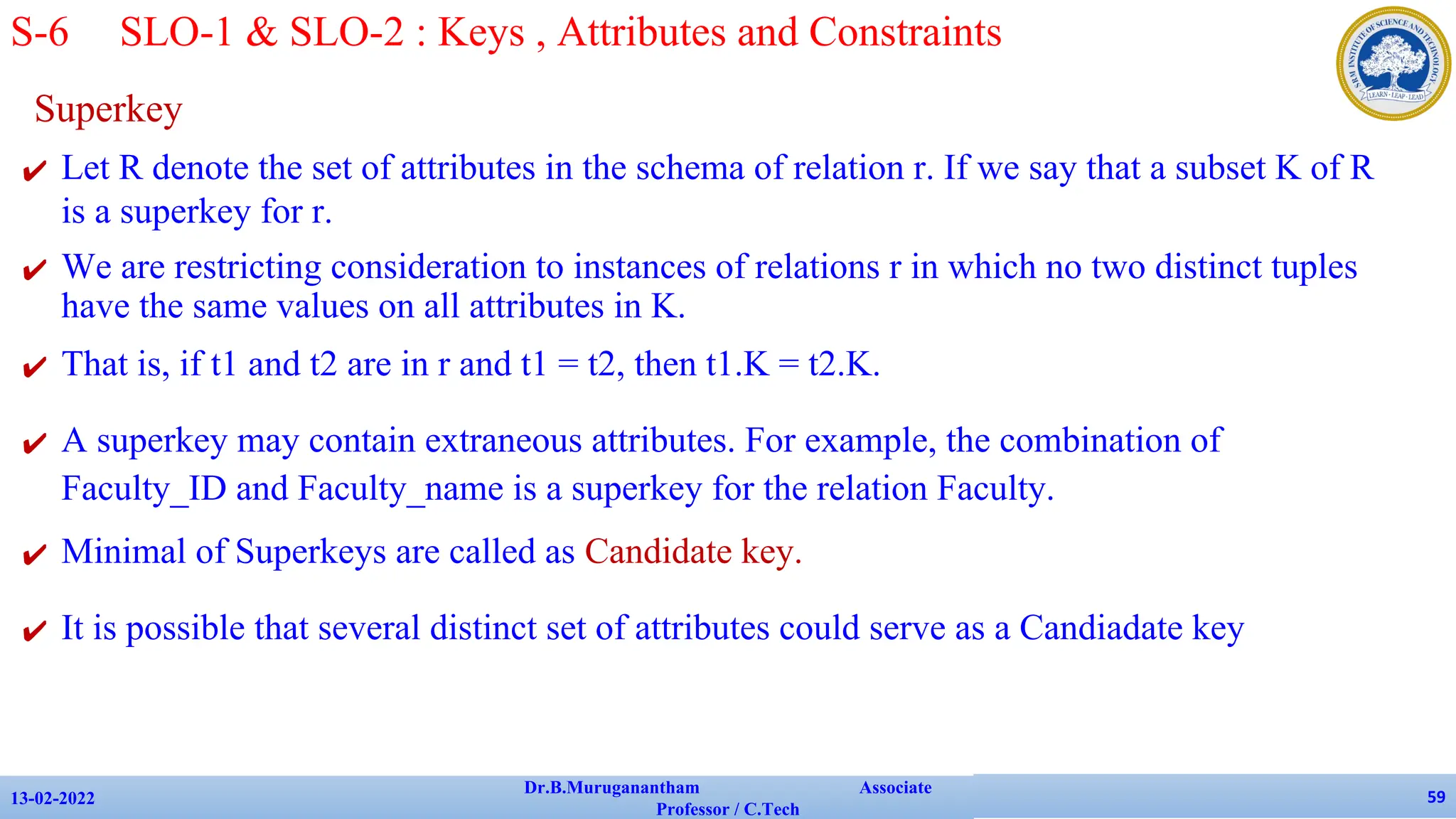 Superkey
✔ Let R denote the set of attributes in the schema of relation r. If we say that a subset K of R
is a superkey for r.
✔ We are restricting consideration to instances of relations r in which no two distinct tuples
have the same values on all attributes in K.
✔ That is, if t1 and t2 are in r and t1 = t2, then t1.K = t2.K.
✔ A superkey may contain extraneous attributes. For example, the combination of
Faculty_ID and Faculty_name is a superkey for the relation Faculty.
✔ Minimal of Superkeys are called as Candidate key.
✔ It is possible that several distinct set of attributes could serve as a Candiadate key
13-02-2022
Dr.B.Muruganantham Associate
Professor / C.Tech
59
S-6 SLO-1 & SLO-2 : Keys , Attributes and Constraints
 