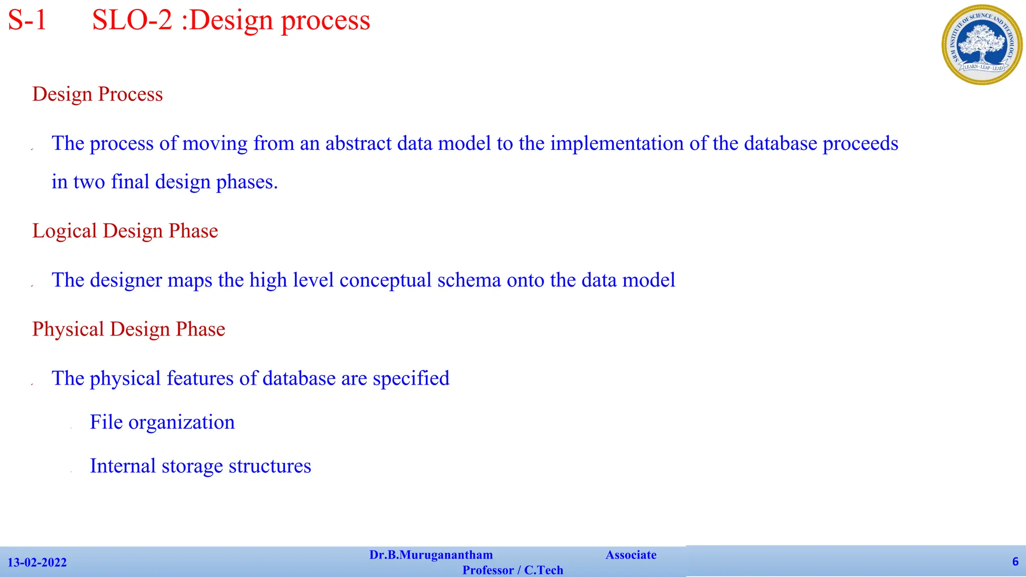 Design Process
✔ The process of moving from an abstract data model to the implementation of the database proceeds
in two final design phases.
Logical Design Phase
✔ The designer maps the high level conceptual schema onto the data model
Physical Design Phase
✔ The physical features of database are specified
• File organization
• Internal storage structures
13-02-2022
Dr.B.Muruganantham Associate
Professor / C.Tech
6
S-1 SLO-2 :Design process
 