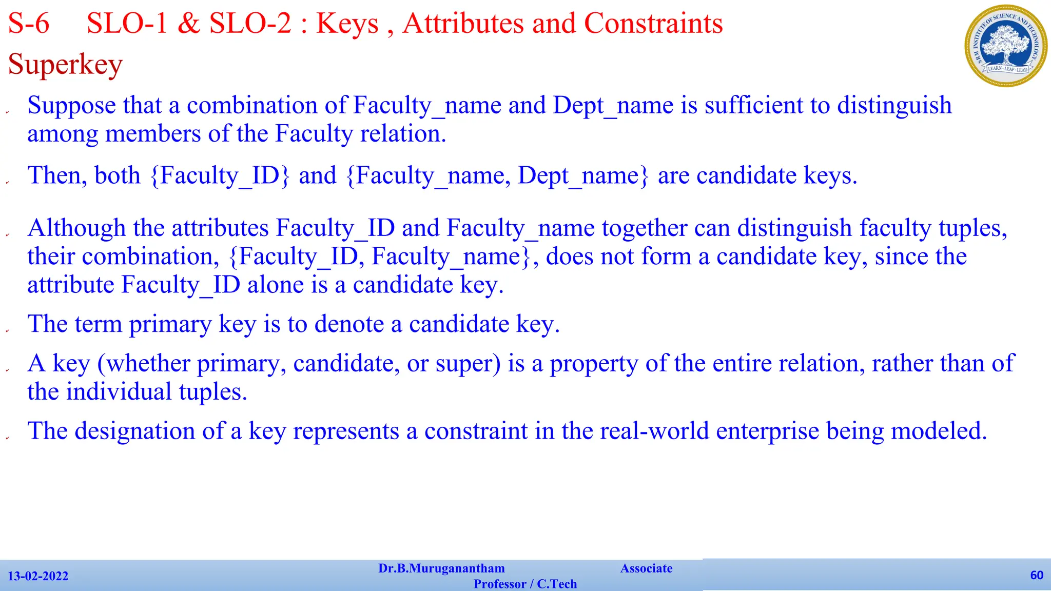 Superkey
✔ Suppose that a combination of Faculty_name and Dept_name is sufficient to distinguish
among members of the Faculty relation.
✔ Then, both {Faculty_ID} and {Faculty_name, Dept_name} are candidate keys.
✔ Although the attributes Faculty_ID and Faculty_name together can distinguish faculty tuples,
their combination, {Faculty_ID, Faculty_name}, does not form a candidate key, since the
attribute Faculty_ID alone is a candidate key.
✔ The term primary key is to denote a candidate key.
✔ A key (whether primary, candidate, or super) is a property of the entire relation, rather than of
the individual tuples.
✔ The designation of a key represents a constraint in the real-world enterprise being modeled.
13-02-2022
Dr.B.Muruganantham Associate
Professor / C.Tech
60
S-6 SLO-1 & SLO-2 : Keys , Attributes and Constraints
 