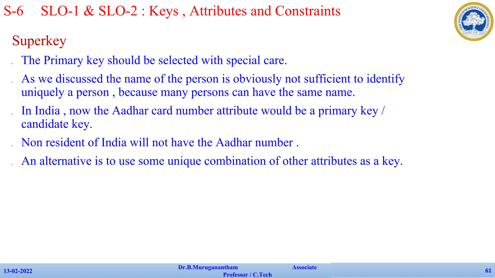 Superkey
✔ The Primary key should be selected with special care.
✔ As we discussed the name of the person is obviously not sufficient to identify
uniquely a person , because many persons can have the same name.
✔ In India , now the Aadhar card number attribute would be a primary key /
candidate key.
✔ Non resident of India will not have the Aadhar number .
✔ An alternative is to use some unique combination of other attributes as a key.
13-02-2022
Dr.B.Muruganantham Associate
Professor / C.Tech
61
S-6 SLO-1 & SLO-2 : Keys , Attributes and Constraints
 