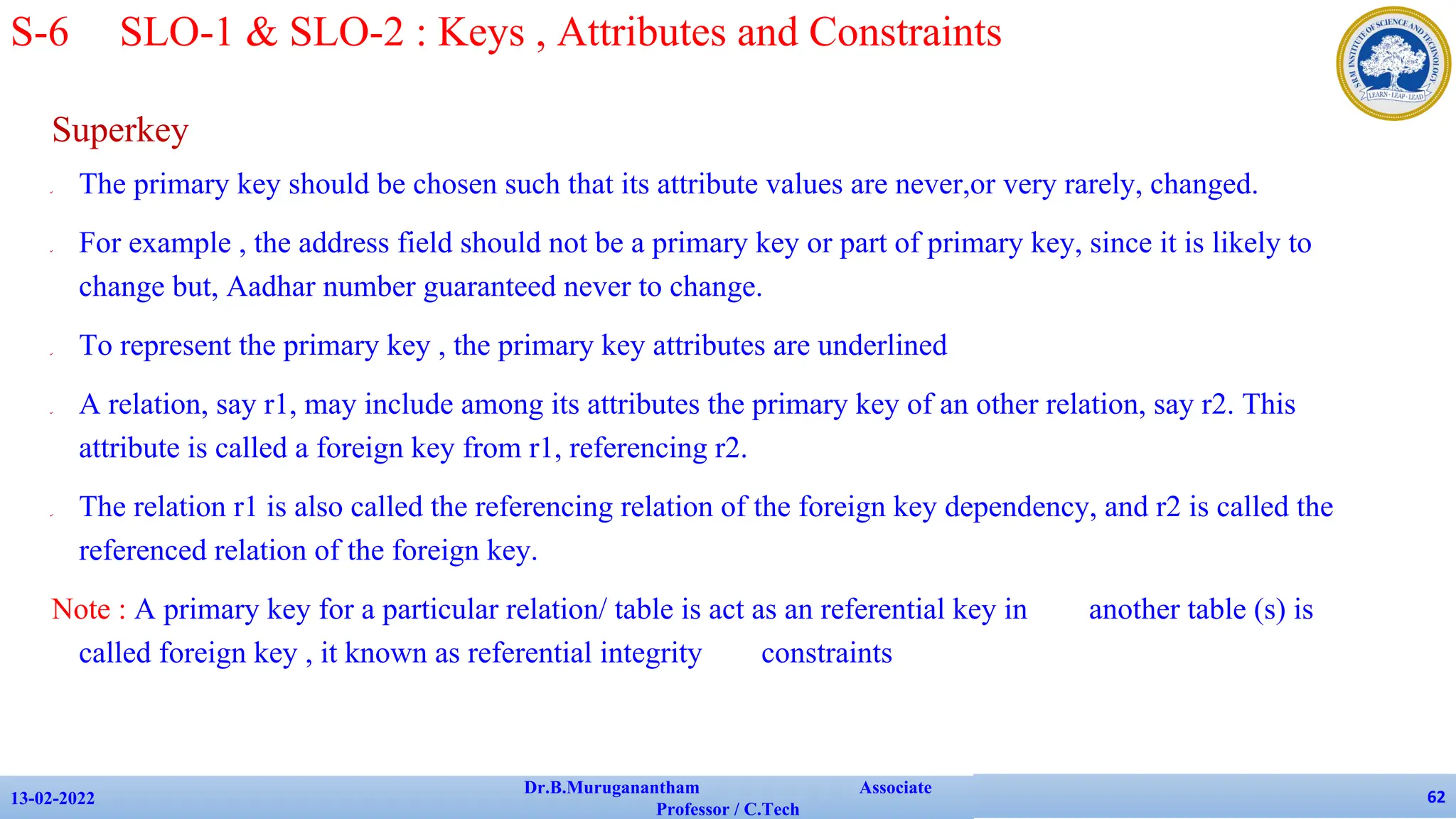 Superkey
✔ The primary key should be chosen such that its attribute values are never,or very rarely, changed.
✔ For example , the address field should not be a primary key or part of primary key, since it is likely to
change but, Aadhar number guaranteed never to change.
✔ To represent the primary key , the primary key attributes are underlined
✔ A relation, say r1, may include among its attributes the primary key of an other relation, say r2. This
attribute is called a foreign key from r1, referencing r2.
✔ The relation r1 is also called the referencing relation of the foreign key dependency, and r2 is called the
referenced relation of the foreign key.
Note : A primary key for a particular relation/ table is act as an referential key in another table (s) is
called foreign key , it known as referential integrity constraints
13-02-2022
Dr.B.Muruganantham Associate
Professor / C.Tech
62
S-6 SLO-1 & SLO-2 : Keys , Attributes and Constraints
 