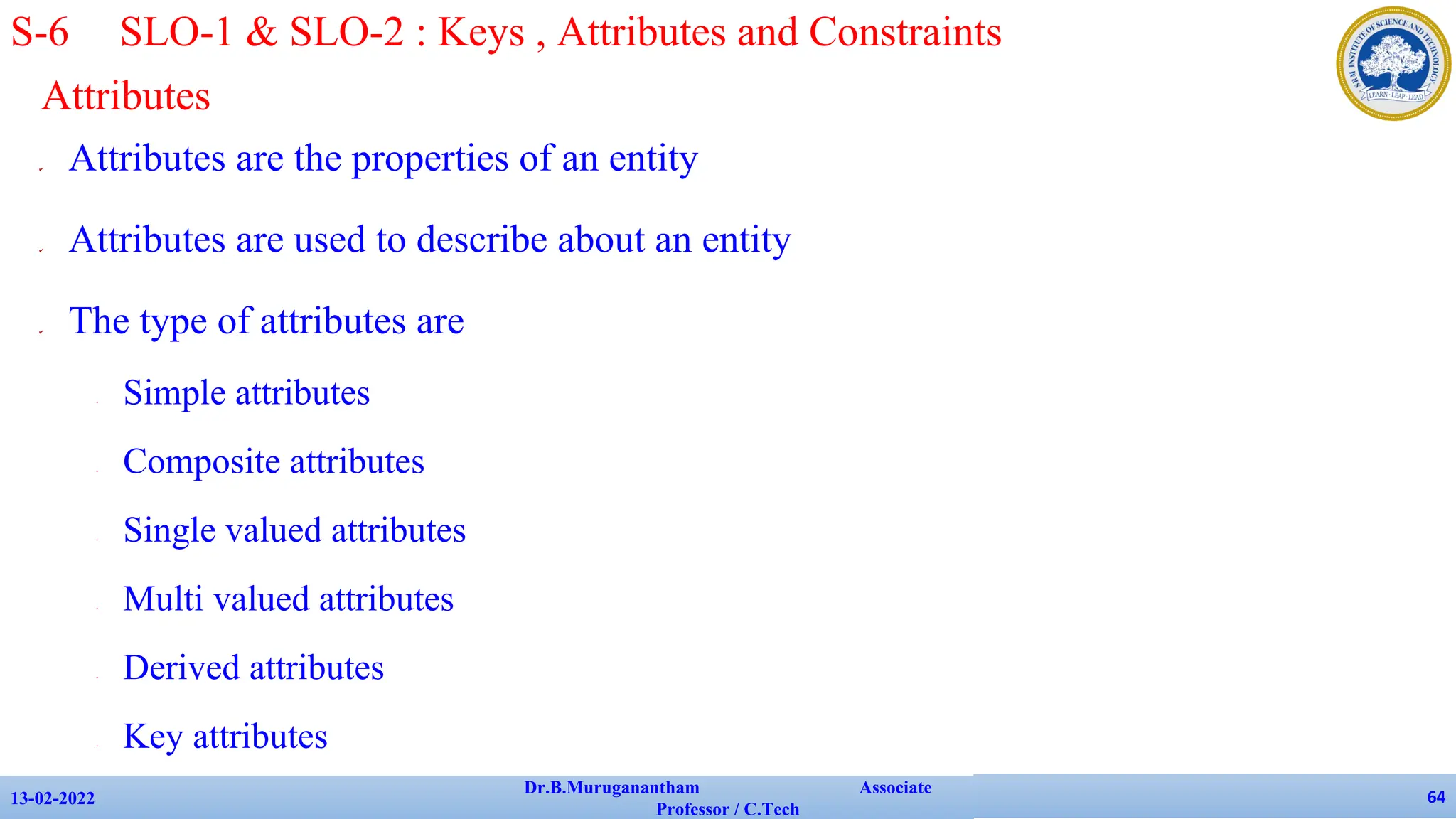 Attributes
✔ Attributes are the properties of an entity
✔ Attributes are used to describe about an entity
✔ The type of attributes are
• Simple attributes
• Composite attributes
• Single valued attributes
• Multi valued attributes
• Derived attributes
• Key attributes
13-02-2022
Dr.B.Muruganantham Associate
Professor / C.Tech
64
S-6 SLO-1 & SLO-2 : Keys , Attributes and Constraints
 