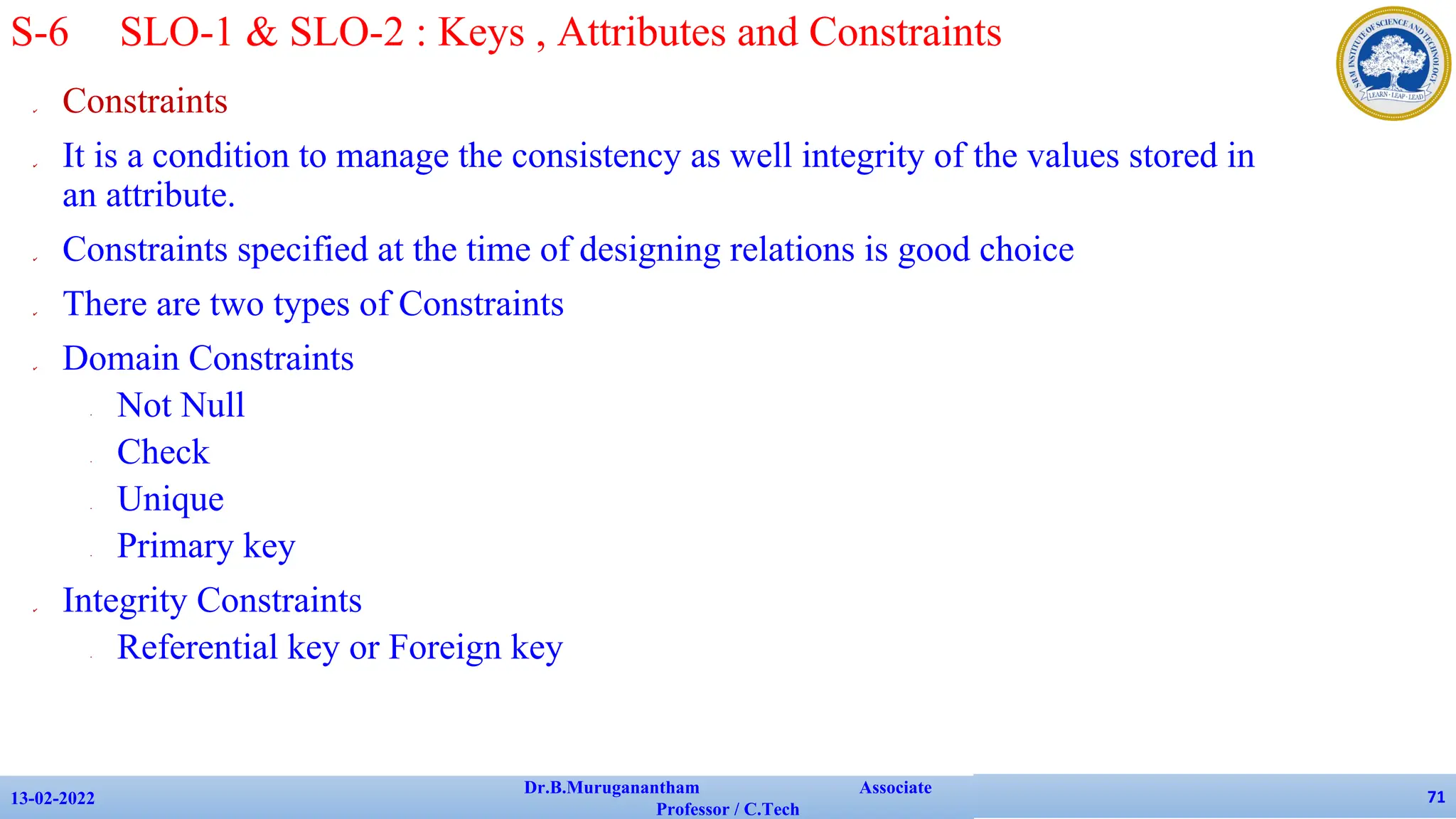 ✔ Constraints
✔ It is a condition to manage the consistency as well integrity of the values stored in
an attribute.
✔ Constraints specified at the time of designing relations is good choice
✔ There are two types of Constraints
✔ Domain Constraints
• Not Null
• Check
• Unique
• Primary key
✔ Integrity Constraints
• Referential key or Foreign key
13-02-2022
Dr.B.Muruganantham Associate
Professor / C.Tech
71
S-6 SLO-1 & SLO-2 : Keys , Attributes and Constraints
 