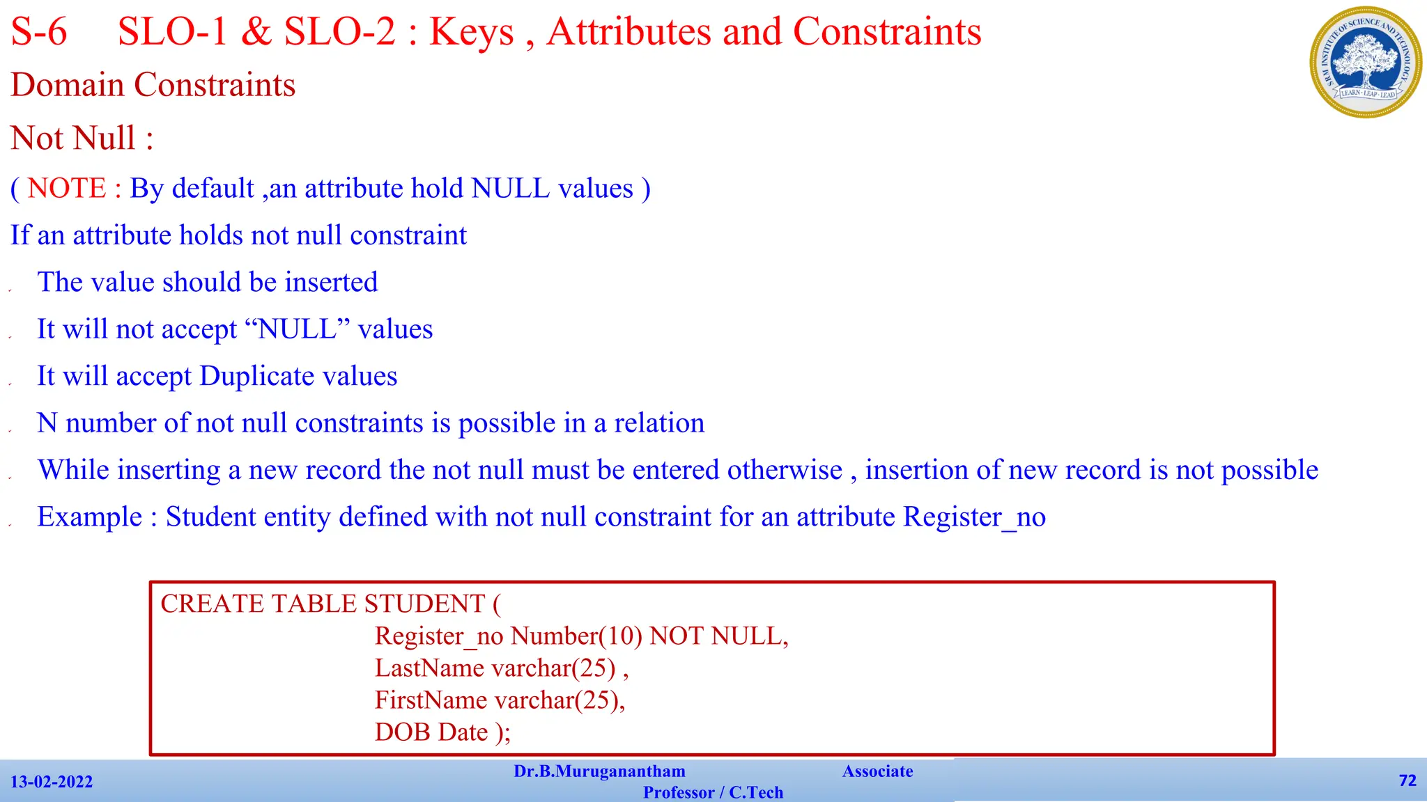 Domain Constraints
Not Null :
( NOTE : By default ,an attribute hold NULL values )
If an attribute holds not null constraint
✔ The value should be inserted
✔ It will not accept “NULL” values
✔ It will accept Duplicate values
✔ N number of not null constraints is possible in a relation
✔ While inserting a new record the not null must be entered otherwise , insertion of new record is not possible
✔ Example : Student entity defined with not null constraint for an attribute Register_no
13-02-2022
Dr.B.Muruganantham Associate
Professor / C.Tech
72
S-6 SLO-1 & SLO-2 : Keys , Attributes and Constraints
CREATE TABLE STUDENT (
Register_no Number(10) NOT NULL,
LastName varchar(25) ,
FirstName varchar(25),
DOB Date );
 