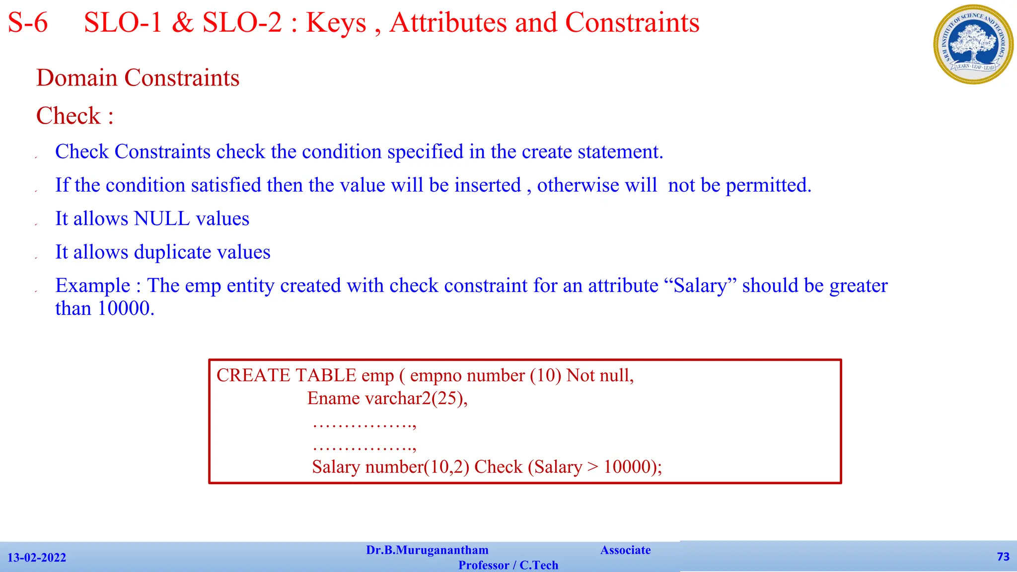 Domain Constraints
Check :
✔ Check Constraints check the condition specified in the create statement.
✔ If the condition satisfied then the value will be inserted , otherwise will not be permitted.
✔ It allows NULL values
✔ It allows duplicate values
✔ Example : The emp entity created with check constraint for an attribute “Salary” should be greater
than 10000.
13-02-2022
Dr.B.Muruganantham Associate
Professor / C.Tech
73
S-6 SLO-1 & SLO-2 : Keys , Attributes and Constraints
CREATE TABLE emp ( empno number (10) Not null,
Ename varchar2(25),
…………….,
…………….,
Salary number(10,2) Check (Salary > 10000);
 