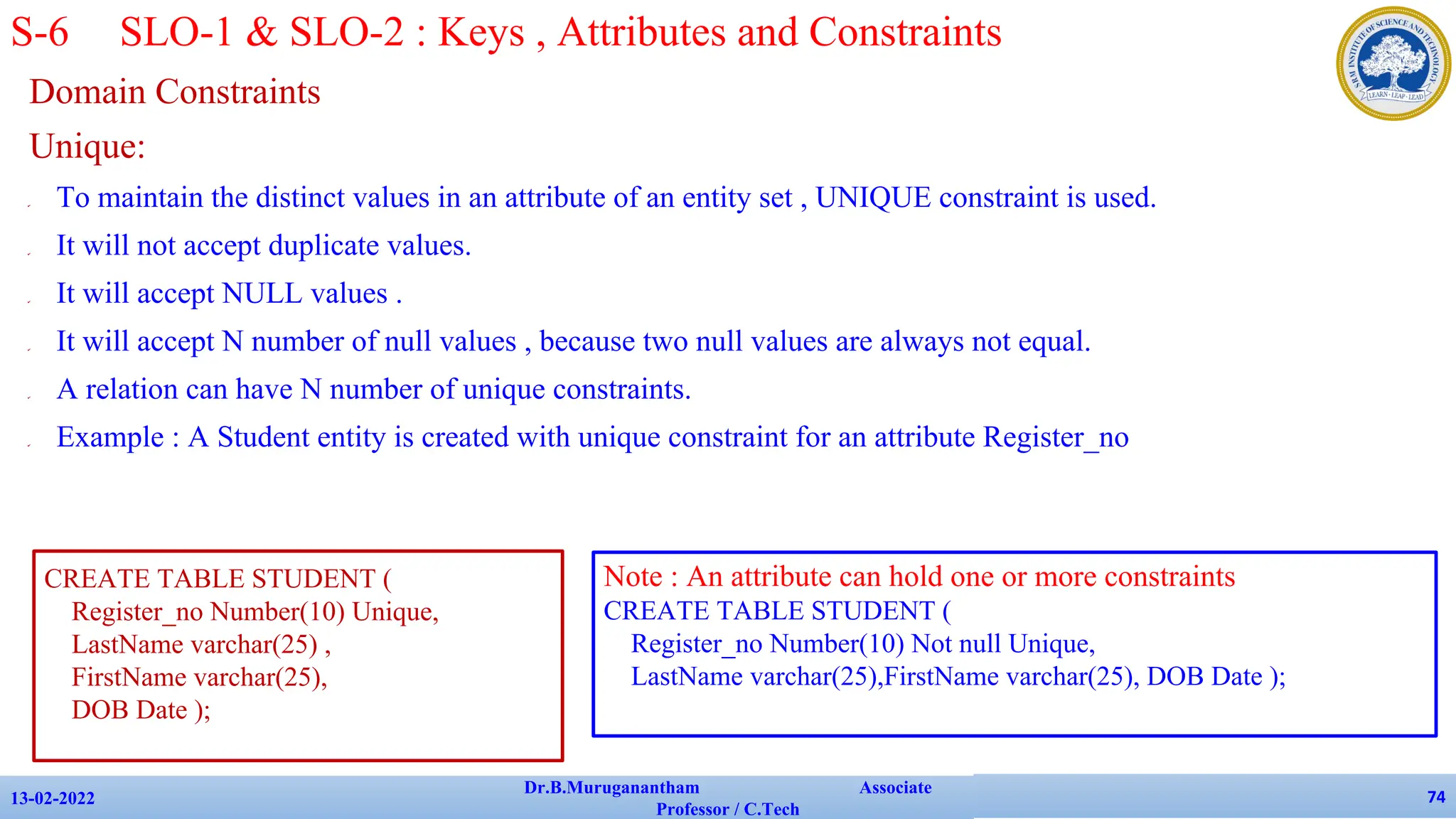Domain Constraints
Unique:
✔ To maintain the distinct values in an attribute of an entity set , UNIQUE constraint is used.
✔ It will not accept duplicate values.
✔ It will accept NULL values .
✔ It will accept N number of null values , because two null values are always not equal.
✔ A relation can have N number of unique constraints.
✔ Example : A Student entity is created with unique constraint for an attribute Register_no
13-02-2022
Dr.B.Muruganantham Associate
Professor / C.Tech
74
S-6 SLO-1 & SLO-2 : Keys , Attributes and Constraints
CREATE TABLE STUDENT (
Register_no Number(10) Unique,
LastName varchar(25) ,
FirstName varchar(25),
DOB Date );
Note : An attribute can hold one or more constraints
CREATE TABLE STUDENT (
Register_no Number(10) Not null Unique,
LastName varchar(25),FirstName varchar(25), DOB Date );
 