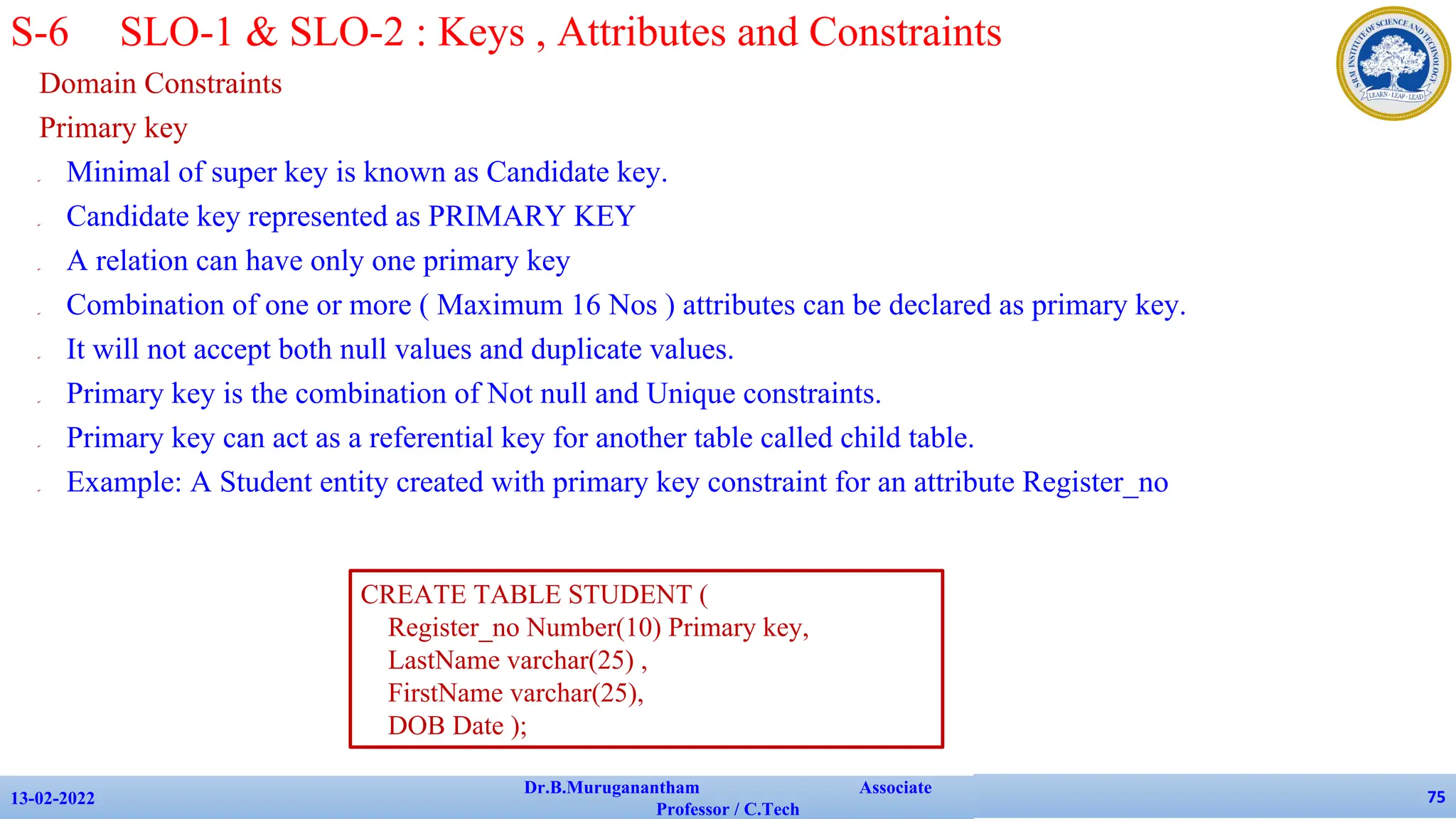 Domain Constraints
Primary key
✔ Minimal of super key is known as Candidate key.
✔ Candidate key represented as PRIMARY KEY
✔ A relation can have only one primary key
✔ Combination of one or more ( Maximum 16 Nos ) attributes can be declared as primary key.
✔ It will not accept both null values and duplicate values.
✔ Primary key is the combination of Not null and Unique constraints.
✔ Primary key can act as a referential key for another table called child table.
✔ Example: A Student entity created with primary key constraint for an attribute Register_no
13-02-2022
Dr.B.Muruganantham Associate
Professor / C.Tech
75
S-6 SLO-1 & SLO-2 : Keys , Attributes and Constraints
CREATE TABLE STUDENT (
Register_no Number(10) Primary key,
LastName varchar(25) ,
FirstName varchar(25),
DOB Date );
 