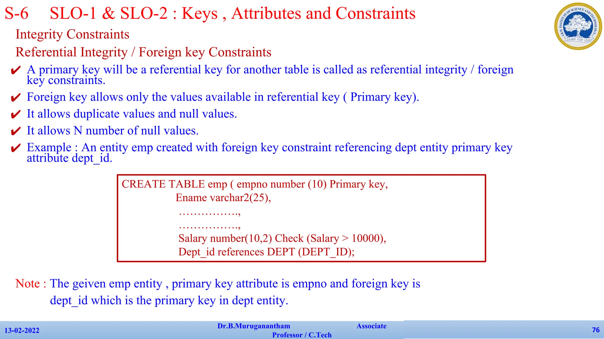 Integrity Constraints
Referential Integrity / Foreign key Constraints
✔ A primary key will be a referential key for another table is called as referential integrity / foreign
key constraints.
✔ Foreign key allows only the values available in referential key ( Primary key).
✔ It allows duplicate values and null values.
✔ It allows N number of null values.
✔ Example : An entity emp created with foreign key constraint referencing dept entity primary key
attribute dept_id.
Note : The geiven emp entity , primary key attribute is empno and foreign key is
dept_id which is the primary key in dept entity.
13-02-2022
Dr.B.Muruganantham Associate
Professor / C.Tech
76
S-6 SLO-1 & SLO-2 : Keys , Attributes and Constraints
CREATE TABLE emp ( empno number (10) Primary key,
Ename varchar2(25),
…………….,
…………….,
Salary number(10,2) Check (Salary > 10000),
Dept_id references DEPT (DEPT_ID);
 