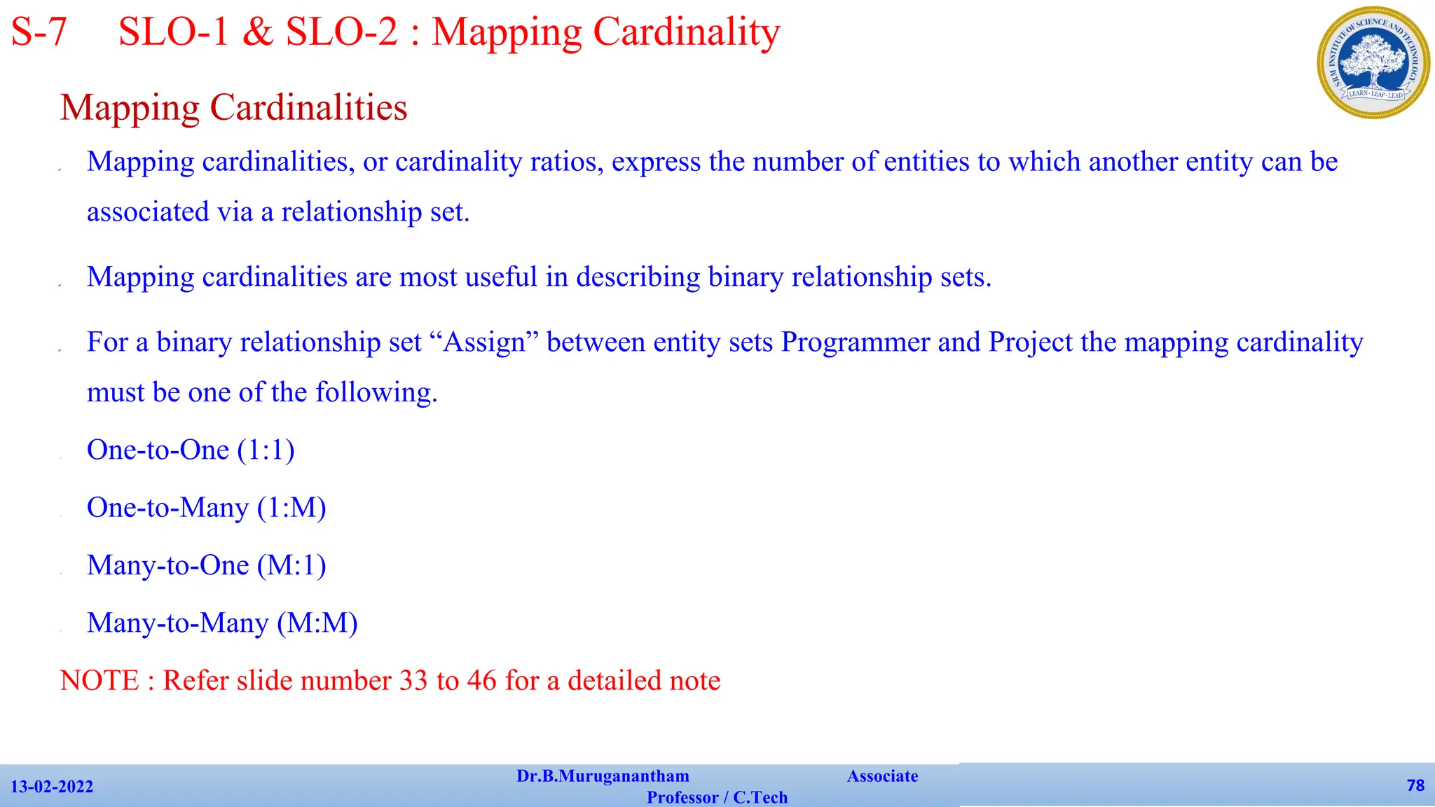 Mapping Cardinalities
✔ Mapping cardinalities, or cardinality ratios, express the number of entities to which another entity can be
associated via a relationship set.
✔ Mapping cardinalities are most useful in describing binary relationship sets.
✔ For a binary relationship set “Assign” between entity sets Programmer and Project the mapping cardinality
must be one of the following.
• One-to-One (1:1)
• One-to-Many (1:M)
• Many-to-One (M:1)
• Many-to-Many (M:M)
NOTE : Refer slide number 33 to 46 for a detailed note
13-02-2022
Dr.B.Muruganantham Associate
Professor / C.Tech
78
S-7 SLO-1 & SLO-2 : Mapping Cardinality
 