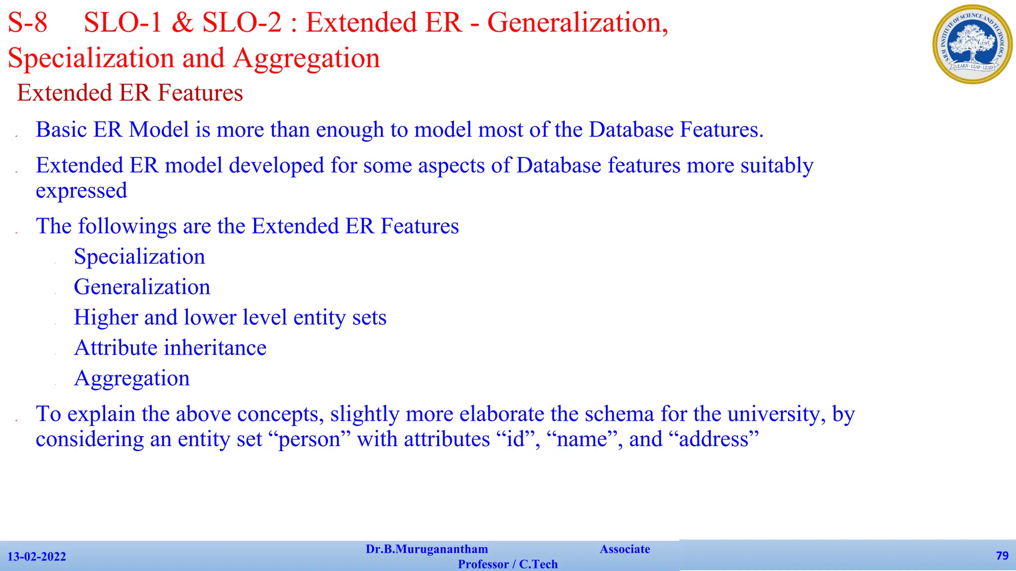 Extended ER Features
✔ Basic ER Model is more than enough to model most of the Database Features.
✔ Extended ER model developed for some aspects of Database features more suitably
expressed
✔ The followings are the Extended ER Features
• Specialization
• Generalization
• Higher and lower level entity sets
• Attribute inheritance
• Aggregation
✔ To explain the above concepts, slightly more elaborate the schema for the university, by
considering an entity set “person” with attributes “id”, “name”, and “address”
13-02-2022
Dr.B.Muruganantham Associate
Professor / C.Tech
79
S-8 SLO-1 & SLO-2 : Extended ER - Generalization,
Specialization and Aggregation
 