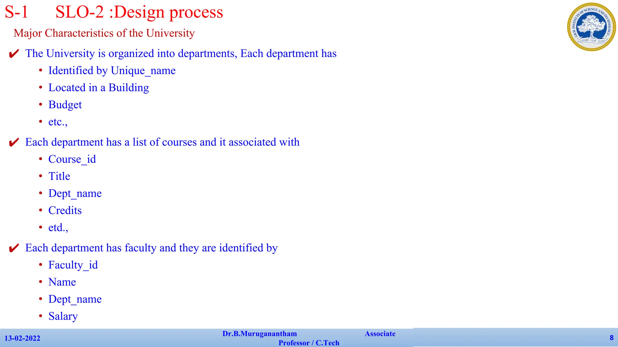 Major Characteristics of the University
✔ The University is organized into departments, Each department has
• Identified by Unique_name
• Located in a Building
• Budget
• etc.,
✔ Each department has a list of courses and it associated with
• Course_id
• Title
• Dept_name
• Credits
• etd.,
✔ Each department has faculty and they are identified by
• Faculty_id
• Name
• Dept_name
• Salary
✔ etc.,
13-02-2022
Dr.B.Muruganantham Associate
Professor / C.Tech
8
S-1 SLO-2 :Design process
 