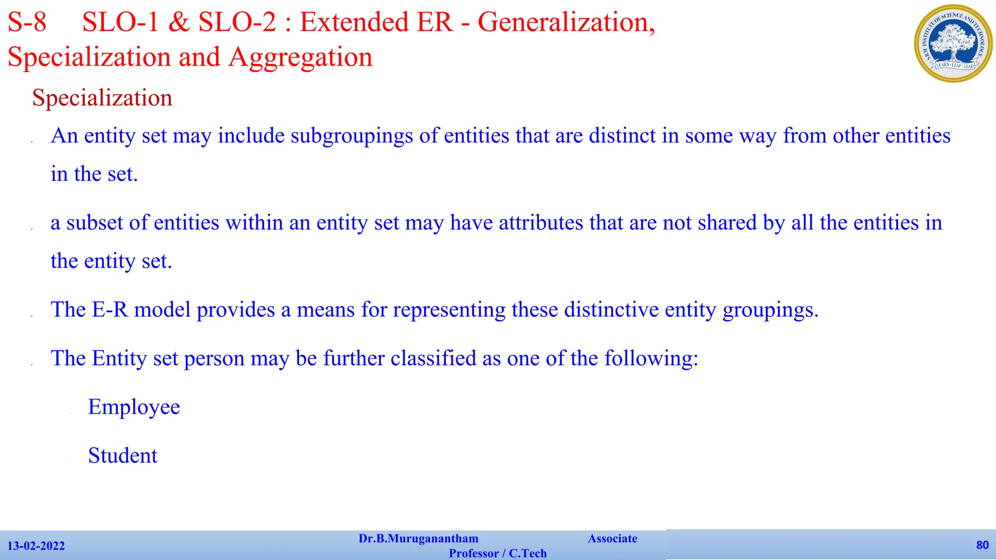 Specialization
✔ An entity set may include subgroupings of entities that are distinct in some way from other entities
in the set.
✔ a subset of entities within an entity set may have attributes that are not shared by all the entities in
the entity set.
✔ The E-R model provides a means for representing these distinctive entity groupings.
✔ The Entity set person may be further classified as one of the following:
• Employee
• Student
13-02-2022
Dr.B.Muruganantham Associate
Professor / C.Tech
80
S-8 SLO-1 & SLO-2 : Extended ER - Generalization,
Specialization and Aggregation
 