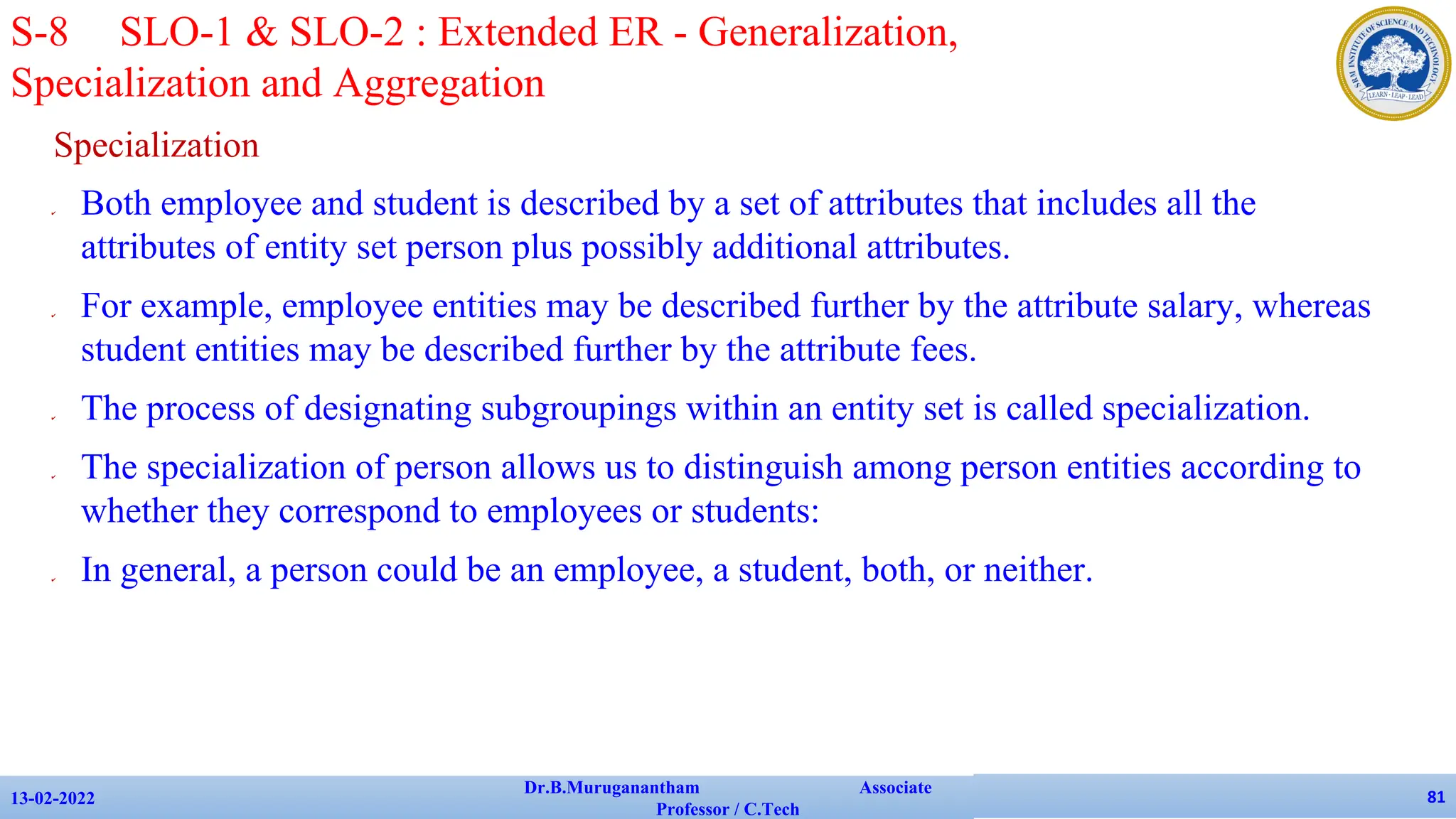 Specialization
✔ Both employee and student is described by a set of attributes that includes all the
attributes of entity set person plus possibly additional attributes.
✔ For example, employee entities may be described further by the attribute salary, whereas
student entities may be described further by the attribute fees.
✔ The process of designating subgroupings within an entity set is called specialization.
✔ The specialization of person allows us to distinguish among person entities according to
whether they correspond to employees or students:
✔ In general, a person could be an employee, a student, both, or neither.
13-02-2022
Dr.B.Muruganantham Associate
Professor / C.Tech
81
S-8 SLO-1 & SLO-2 : Extended ER - Generalization,
Specialization and Aggregation
 