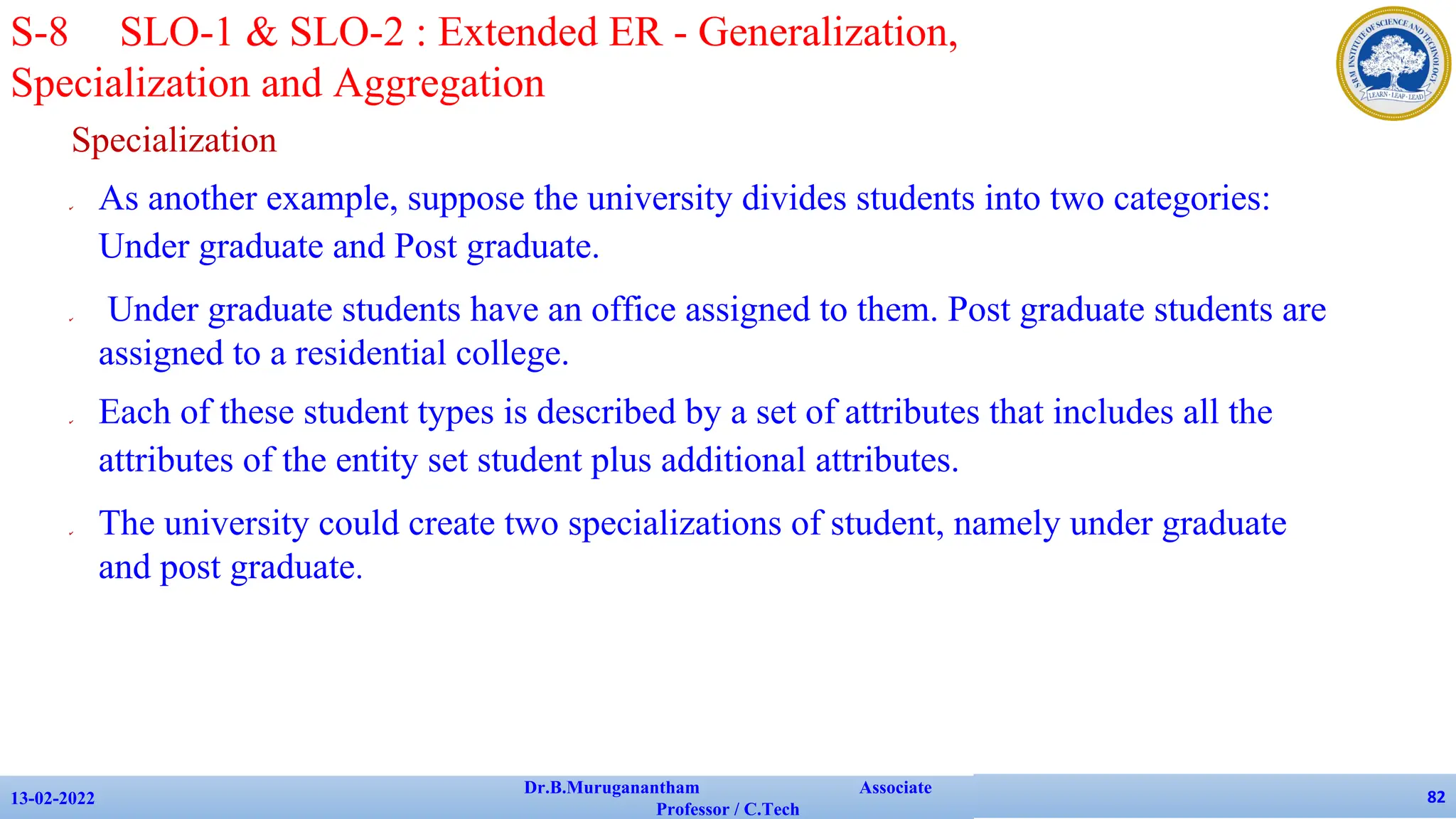 Specialization
✔ As another example, suppose the university divides students into two categories:
Under graduate and Post graduate.
✔ Under graduate students have an office assigned to them. Post graduate students are
assigned to a residential college.
✔ Each of these student types is described by a set of attributes that includes all the
attributes of the entity set student plus additional attributes.
✔ The university could create two specializations of student, namely under graduate
and post graduate.
13-02-2022
Dr.B.Muruganantham Associate
Professor / C.Tech
82
S-8 SLO-1 & SLO-2 : Extended ER - Generalization,
Specialization and Aggregation
 