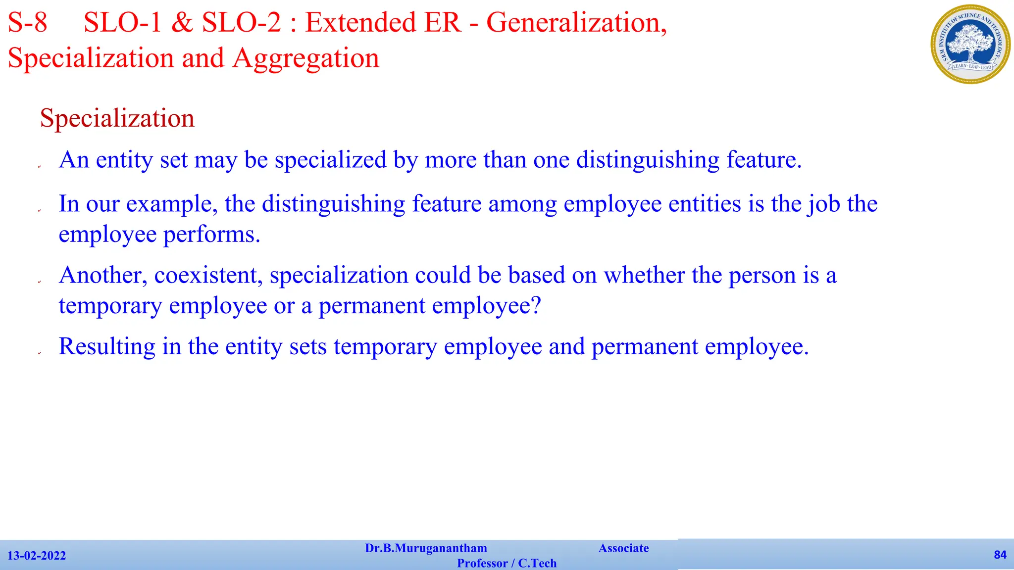 Specialization
✔ An entity set may be specialized by more than one distinguishing feature.
✔ In our example, the distinguishing feature among employee entities is the job the
employee performs.
✔ Another, coexistent, specialization could be based on whether the person is a
temporary employee or a permanent employee?
✔ Resulting in the entity sets temporary employee and permanent employee.
13-02-2022
Dr.B.Muruganantham Associate
Professor / C.Tech
84
S-8 SLO-1 & SLO-2 : Extended ER - Generalization,
Specialization and Aggregation
 
