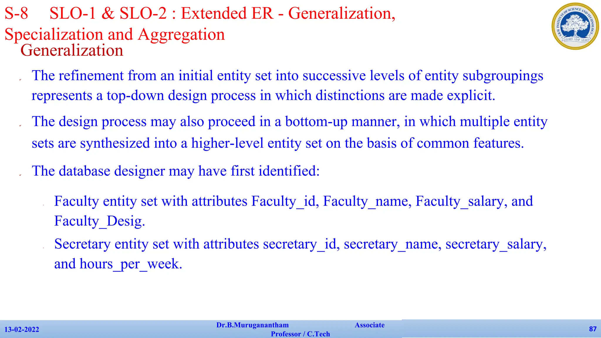Generalization
✔ The refinement from an initial entity set into successive levels of entity subgroupings
represents a top-down design process in which distinctions are made explicit.
✔ The design process may also proceed in a bottom-up manner, in which multiple entity
sets are synthesized into a higher-level entity set on the basis of common features.
✔ The database designer may have first identified:
• Faculty entity set with attributes Faculty_id, Faculty_name, Faculty_salary, and
Faculty_Desig.
• Secretary entity set with attributes secretary_id, secretary_name, secretary_salary,
and hours_per_week.
13-02-2022
Dr.B.Muruganantham Associate
Professor / C.Tech
87
S-8 SLO-1 & SLO-2 : Extended ER - Generalization,
Specialization and Aggregation
 