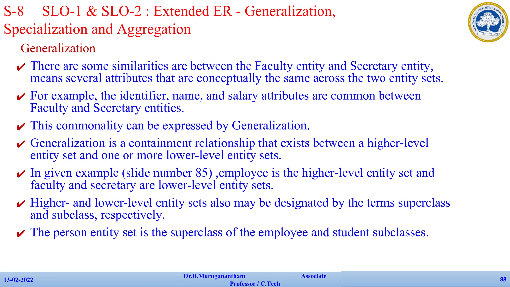 Generalization
✔ There are some similarities are between the Faculty entity and Secretary entity,
means several attributes that are conceptually the same across the two entity sets.
✔ For example, the identifier, name, and salary attributes are common between
Faculty and Secretary entities.
✔ This commonality can be expressed by Generalization.
✔ Generalization is a containment relationship that exists between a higher-level
entity set and one or more lower-level entity sets.
✔ In given example (slide number 85) ,employee is the higher-level entity set and
faculty and secretary are lower-level entity sets.
✔ Higher- and lower-level entity sets also may be designated by the terms superclass
and subclass, respectively.
✔ The person entity set is the superclass of the employee and student subclasses.
13-02-2022
Dr.B.Muruganantham Associate
Professor / C.Tech
88
S-8 SLO-1 & SLO-2 : Extended ER - Generalization,
Specialization and Aggregation
 