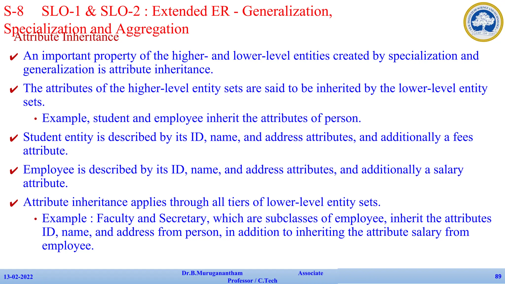 Attribute Inheritance
✔ An important property of the higher- and lower-level entities created by specialization and
generalization is attribute inheritance.
✔ The attributes of the higher-level entity sets are said to be inherited by the lower-level entity
sets.
• Example, student and employee inherit the attributes of person.
✔ Student entity is described by its ID, name, and address attributes, and additionally a fees
attribute.
✔ Employee is described by its ID, name, and address attributes, and additionally a salary
attribute.
✔ Attribute inheritance applies through all tiers of lower-level entity sets.
• Example : Faculty and Secretary, which are subclasses of employee, inherit the attributes
ID, name, and address from person, in addition to inheriting the attribute salary from
employee.
13-02-2022
Dr.B.Muruganantham Associate
Professor / C.Tech
89
S-8 SLO-1 & SLO-2 : Extended ER - Generalization,
Specialization and Aggregation
 