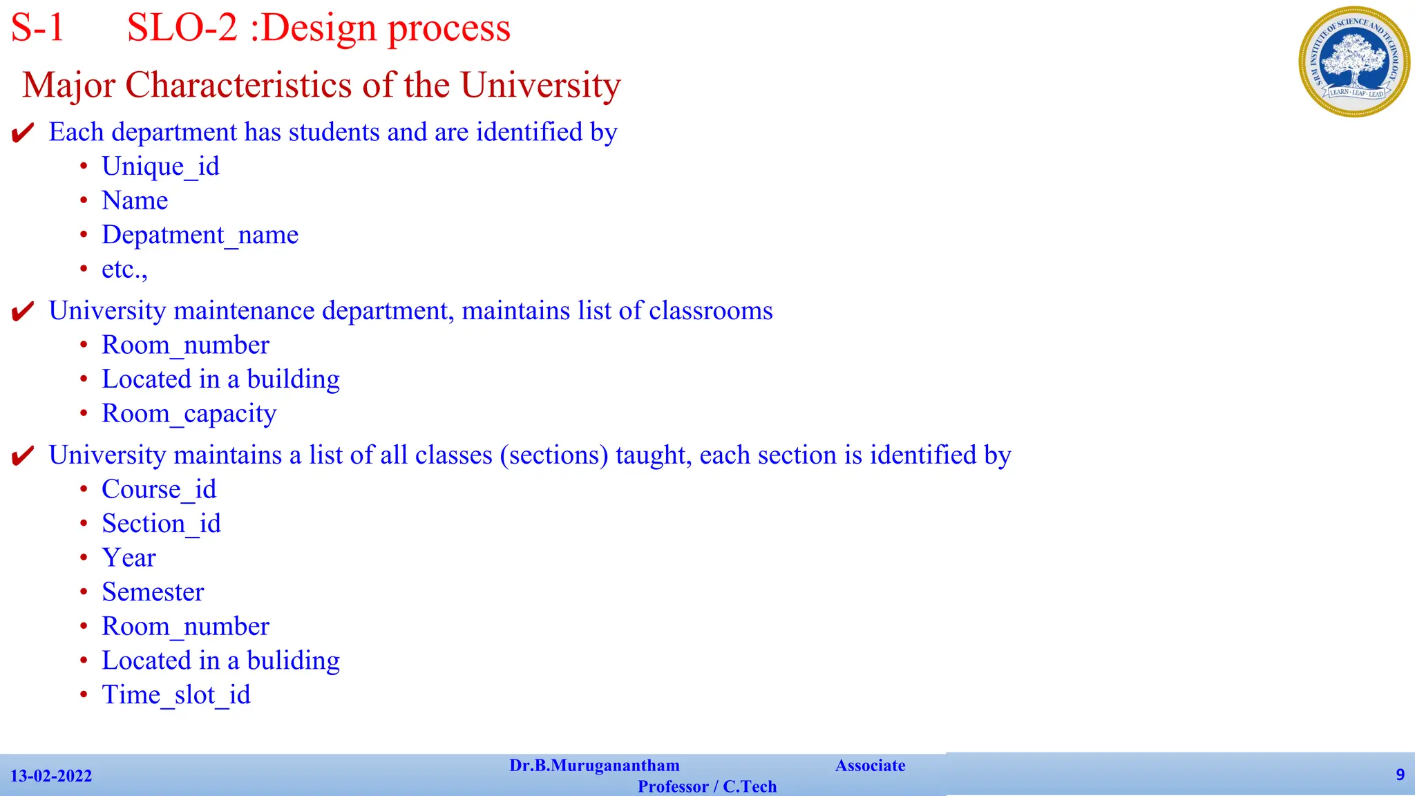 Major Characteristics of the University
✔ Each department has students and are identified by
• Unique_id
• Name
• Depatment_name
• etc.,
✔ University maintenance department, maintains list of classrooms
• Room_number
• Located in a building
• Room_capacity
✔ University maintains a list of all classes (sections) taught, each section is identified by
• Course_id
• Section_id
• Year
• Semester
• Room_number
• Located in a buliding
• Time_slot_id
13-02-2022
Dr.B.Muruganantham Associate
Professor / C.Tech
9
S-1 SLO-2 :Design process
 