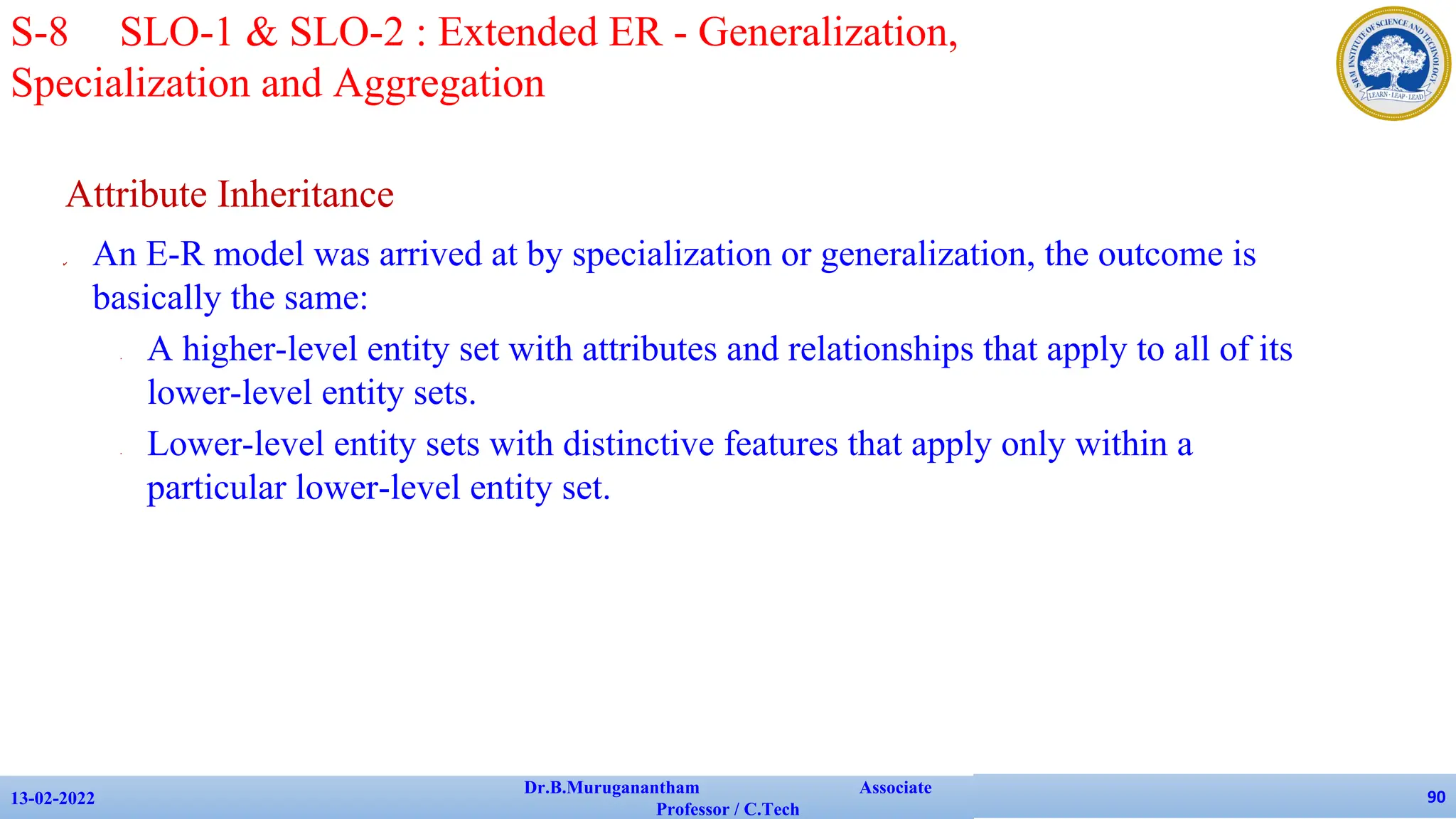 Attribute Inheritance
✔ An E-R model was arrived at by specialization or generalization, the outcome is
basically the same:
• A higher-level entity set with attributes and relationships that apply to all of its
lower-level entity sets.
• Lower-level entity sets with distinctive features that apply only within a
particular lower-level entity set.
13-02-2022
Dr.B.Muruganantham Associate
Professor / C.Tech
90
S-8 SLO-1 & SLO-2 : Extended ER - Generalization,
Specialization and Aggregation
 