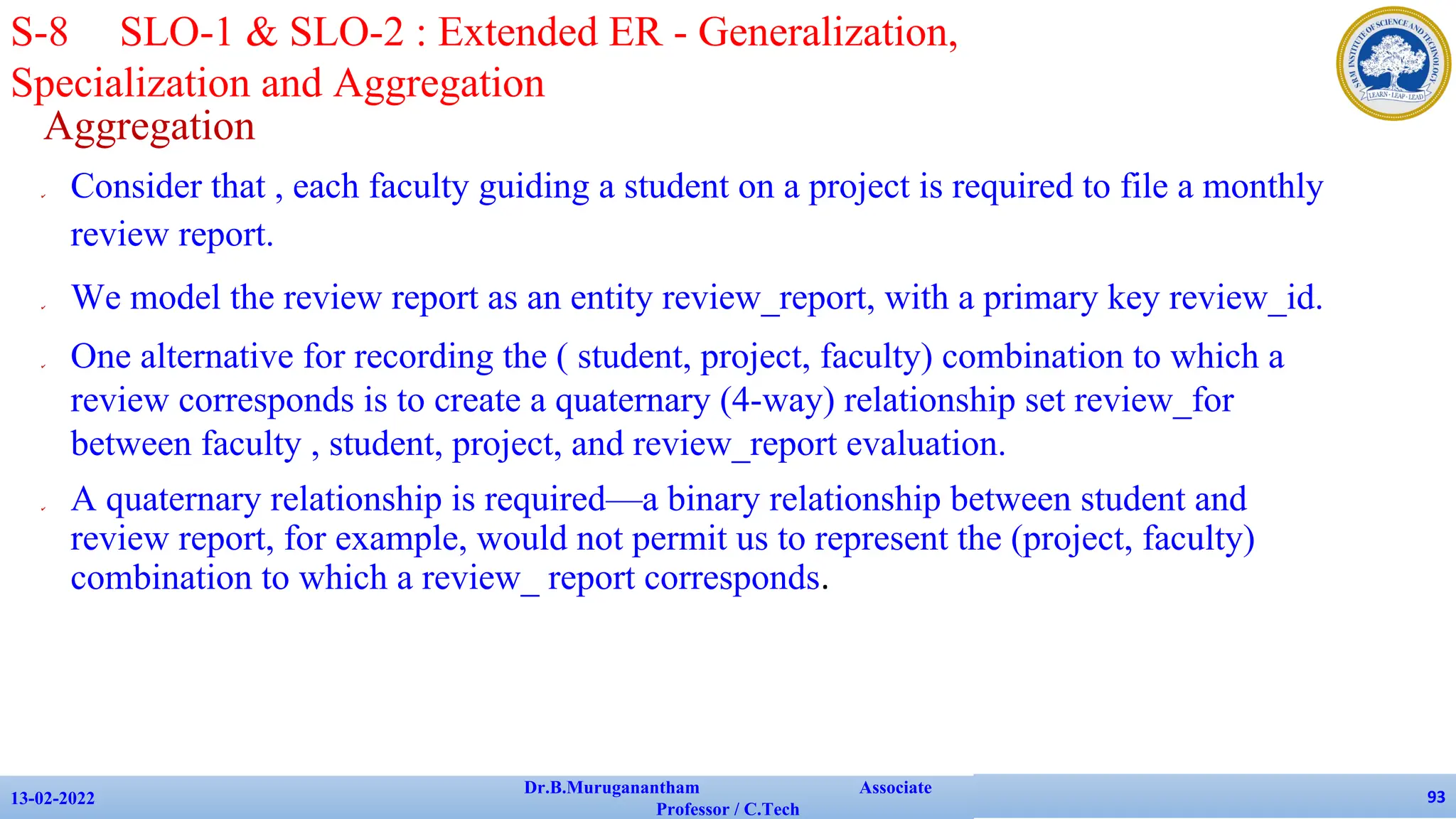 Aggregation
✔ Consider that , each faculty guiding a student on a project is required to file a monthly
review report.
✔ We model the review report as an entity review_report, with a primary key review_id.
✔ One alternative for recording the ( student, project, faculty) combination to which a
review corresponds is to create a quaternary (4-way) relationship set review_for
between faculty , student, project, and review_report evaluation.
✔ A quaternary relationship is required—a binary relationship between student and
review report, for example, would not permit us to represent the (project, faculty)
combination to which a review_ report corresponds.
13-02-2022
Dr.B.Muruganantham Associate
Professor / C.Tech
93
S-8 SLO-1 & SLO-2 : Extended ER - Generalization,
Specialization and Aggregation
 