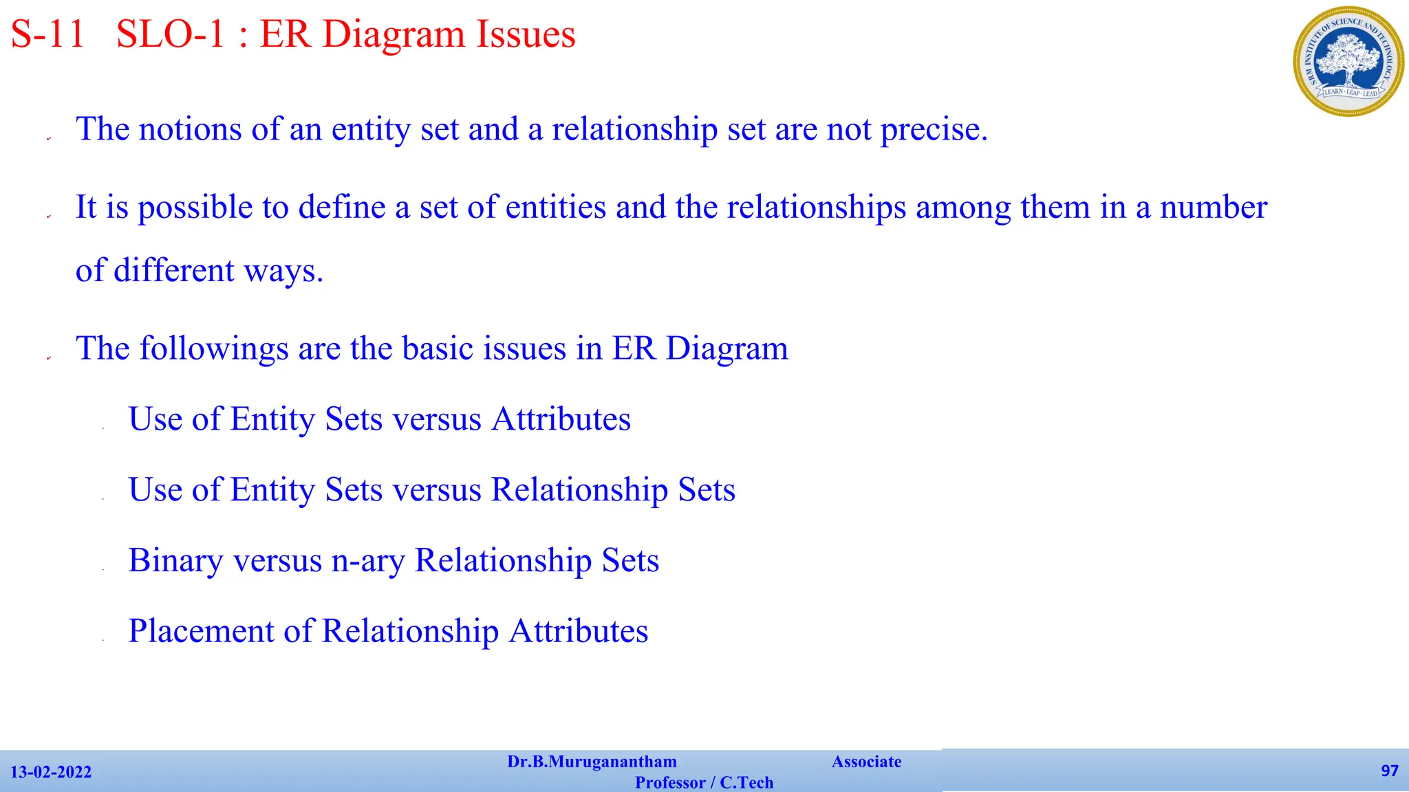 ✔ The notions of an entity set and a relationship set are not precise.
✔ It is possible to define a set of entities and the relationships among them in a number
of different ways.
✔ The followings are the basic issues in ER Diagram
• Use of Entity Sets versus Attributes
• Use of Entity Sets versus Relationship Sets
• Binary versus n-ary Relationship Sets
• Placement of Relationship Attributes
13-02-2022
Dr.B.Muruganantham Associate
Professor / C.Tech
97
S-11 SLO-1 : ER Diagram Issues
 