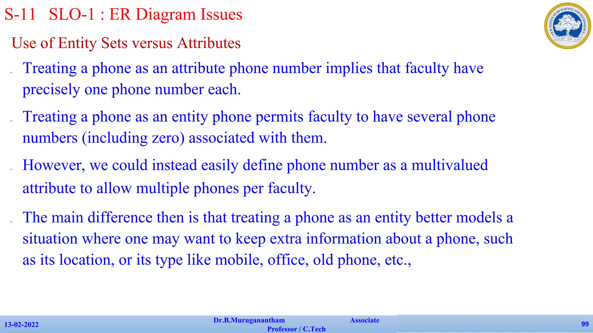 Use of Entity Sets versus Attributes
✔ Treating a phone as an attribute phone number implies that faculty have
precisely one phone number each.
✔ Treating a phone as an entity phone permits faculty to have several phone
numbers (including zero) associated with them.
✔ However, we could instead easily define phone number as a multivalued
attribute to allow multiple phones per faculty.
✔ The main difference then is that treating a phone as an entity better models a
situation where one may want to keep extra information about a phone, such
as its location, or its type like mobile, office, old phone, etc.,
13-02-2022
Dr.B.Muruganantham Associate
Professor / C.Tech
99
S-11 SLO-1 : ER Diagram Issues
 