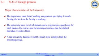 Major Characteristics of the University
✔ The department has a list of teaching assignments specifying, for each
faculty, the sections the faculty is teaching.
✔ The university has a list of all student course registrations, specifying, for
each student, the courses and the associated sections that the student
has taken (registered for).
✔ A real university database would be much more complex than the
preceding design.
13-02-2022
Dr.B.Muruganantham Associate
Professor / C.Tech
10
S-1 SLO-2 :Design process
 