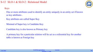 Keys
✔ One or more attributes used to identify an entity uniquely in an entity set if known
as key attributes .
✔ Key attributes are called Super Key
✔ Minimal of Super key is Candidate Key
✔ Candidate key is also known as Primary key
✔ A primary key for a particular relation will be act as a referential key for another
table is known as Foreign key
13-02-2022
Dr.B.Muruganantham Associate
Professor / C.Tech
118
S-12 SLO-1 & SLO-2 : Relational Model
 