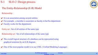 The Entity-Relationship (E-R) Model
Relationship :
✔ It is an association among several entities
✔ For example , a member is associates as faculty in her/his department.
✔ Faculty works for the department.
Entity set : Set of all entities of the same type
Relationship set : Set of all relationships of the same type
✔ The overall logical structure of a database can be represented using
graphical notations by an E-R diagram.
✔ One of the most popular model is to use UML ( Unified Modeling Language)
13-02-2022
Dr.B.Muruganantham Associate
Professor / C.Tech
12
S-1 SLO-2 :Design process
 