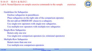 ✔ Guidelines for Subqueries
• Enclose subqueries in parentheses.
• Place subqueries on the right side of the comparison operator.
• Do not add an ORDER BY clause to a subquery.
• Use single-row operators with single-row subqueries.
• Use multiple-row operators with multiple-row subqueries
✔ Single-Row Subqueries
• Return only one row
• Use single-row comparison operators (ie; relational operators)
✔ Multiple-Row Subqueries
• Return more than one row
• Use multiple-row comparison operators
13-02-2022
Dr.B.Muruganantham Associate
Professor / C.Tech
135
S-14-15 SLO-1 & SLO-2 :
Lab 6: Nested Queries on sample exercise commands to the sample exercises
 
