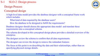 Design Process
Conceptual design
✔ A high level data model provides the database designer with a conceptual frame work
which includes
• What kind of data required by the database users?
• How the database to be designed to fulfill the requirements?
✔ Database designer should choose the appropriate data model and translate these
requirements into a conceptual schema.
✔ The schema developed at this conceptual-design phase provides a detailed overview of the
enterprise.
✔ The designer review the schema to confirm that all data requirements.
✔ The designer can review the design to remove the redundant features
✔ The focus at this point is on describing the data and their relationships, rather than on
specifying physical storage details.
13-02-2022
Dr.B.Muruganantham Associate
Professor / C.Tech
4
S-1 SLO-2 :Design process
 