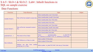 Date Functions
13-02-2022
Dr.B.Muruganantham Associate
Professor / C.Tech
50
S 4-5 : SLO-1 & SLO-2 : Lab4 : Inbuilt functions in
SQL on sample exercise
Functions Value Returned Input Output
round(d,’format’)
Date will be the rounded to nearest day.
Select round(sysdate,’year’) from dual;
Select round(sysdate,’month’) from dual;
Select round(sysdate,’day’) from dual;
Select round(sysdate) from dual;
trunc(d,’format’);
Date will be the truncated to nearest
day.
Select trunc(sysdate,’year’) from dual;
Select trunc(sysdate,’month’) from dual;
Select trunc(sysdate,’day’) from dual;
Select trunc(sysdate) from dual;
greatest(d1,d2,…) Picks latest of list of dates
Select greatest(sysdate, to_date(‘02-10-
06’,’dd-mm-yy’),to-date(’12-07- 12’,’dd-mm-yy’)) from dual;
Date Arithmetic
Add /Subtract no. of days to a date
Select sysdate+25 from dual;
Select sysdate-25 from dual;
Subtract one date from another,
producing a no. of days
Select sysdate - to_date(‘02-10-06’,’dd- mm-yy’) from dual;
 