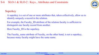 Superkey
✔ A superkey is a set of one or more attributes that, taken collectively, allow us to
identify uniquely a record in the relation.
✔ For example, the Faculty_ID attribute of the relation faculty is sufficient to
distinguish one faculty record from another.
✔ Here Faculty_ID is the superkey.
✔ The Faculty_name attribute of Faculty, on the other hand, is not a superkey,
because many faculty might have the same name.
13-02-2022
Dr.B.Muruganantham Associate
Professor / C.Tech
58
S-6 SLO-1 & SLO-2 : Keys , Attributes and Constraints
 