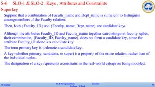 Superkey
✔ Suppose that a combination of Faculty_name and Dept_name is sufficient to distinguish
among members of the Faculty relation.
✔ Then, both {Faculty_ID} and {Faculty_name, Dept_name} are candidate keys.
✔ Although the attributes Faculty_ID and Faculty_name together can distinguish faculty tuples,
their combination, {Faculty_ID, Faculty_name}, does not form a candidate key, since the
attribute Faculty_ID alone is a candidate key.
✔ The term primary key is to denote a candidate key.
✔ A key (whether primary, candidate, or super) is a property of the entire relation, rather than of
the individual tuples.
✔ The designation of a key represents a constraint in the real-world enterprise being modeled.
13-02-2022
Dr.B.Muruganantham Associate
Professor / C.Tech
60
S-6 SLO-1 & SLO-2 : Keys , Attributes and Constraints
 