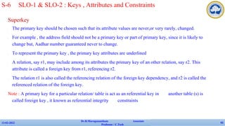 Superkey
✔ The primary key should be chosen such that its attribute values are never,or very rarely, changed.
✔ For example , the address field should not be a primary key or part of primary key, since it is likely to
change but, Aadhar number guaranteed never to change.
✔ To represent the primary key , the primary key attributes are underlined
✔ A relation, say r1, may include among its attributes the primary key of an other relation, say r2. This
attribute is called a foreign key from r1, referencing r2.
✔ The relation r1 is also called the referencing relation of the foreign key dependency, and r2 is called the
referenced relation of the foreign key.
Note : A primary key for a particular relation/ table is act as an referential key in another table (s) is
called foreign key , it known as referential integrity constraints
13-02-2022
Dr.B.Muruganantham Associate
Professor / C.Tech
62
S-6 SLO-1 & SLO-2 : Keys , Attributes and Constraints
 