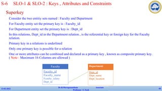 Superkey
✔ Consider the two entitiy sets named : Faculty and Department
✔ For Faculty entity set the primary key is : Faculty_id
✔ For Department entity set the primary key is : Dept_id
✔ In this relations, Dept_id in the Department relation , is the referential key or foreign key for the Faculty
relation.
✔ Primary key in a relations is underlined
✔ Only one primary key is possible for a relation
✔ One or more attributes can be combined and declared as a primary key , known as composite primary key.
( Note : Maximum 16 Columns are allowed )
13-02-2022
Dr.B.Muruganantham Associate
Professor / C.Tech
63
Faculty
Faculty_id
Faculty_name
Fcaulty_salary
Dept_id
Department
Dept_id
Dept_name
Dept_location
S-6 SLO-1 & SLO-2 : Keys , Attributes and Constraints
 