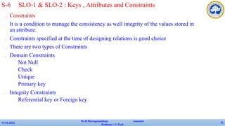 ✔ Constraints
✔ It is a condition to manage the consistency as well integrity of the values stored in
an attribute.
✔ Constraints specified at the time of designing relations is good choice
✔ There are two types of Constraints
✔ Domain Constraints
• Not Null
• Check
• Unique
• Primary key
✔ Integrity Constraints
• Referential key or Foreign key
13-02-2022
Dr.B.Muruganantham Associate
Professor / C.Tech
71
S-6 SLO-1 & SLO-2 : Keys , Attributes and Constraints
 