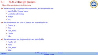 Major Characteristics of the University
✔ The University is organized into departments, Each department has
• Identified by Unique_name
• Located in a Building
• Budget
• etc.,
✔ Each department has a list of courses and it associated with
• Course_id
• Title
• Dept_name
• Credits
• etd.,
✔ Each department has faculty and they are identified by
• Faculty_id
• Name
• Dept_name
• Salary
✔ etc.,
13-02-2022
Dr.B.Muruganantham Associate
Professor / C.Tech
8
S-1 SLO-2 :Design process
 