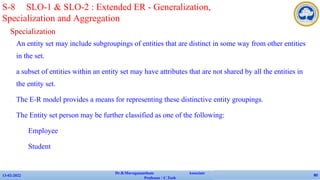 Specialization
✔ An entity set may include subgroupings of entities that are distinct in some way from other entities
in the set.
✔ a subset of entities within an entity set may have attributes that are not shared by all the entities in
the entity set.
✔ The E-R model provides a means for representing these distinctive entity groupings.
✔ The Entity set person may be further classified as one of the following:
• Employee
• Student
13-02-2022
Dr.B.Muruganantham Associate
Professor / C.Tech
80
S-8 SLO-1 & SLO-2 : Extended ER - Generalization,
Specialization and Aggregation
 