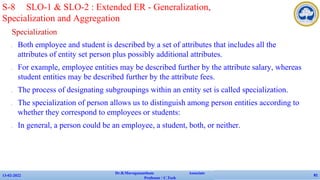 Specialization
✔ Both employee and student is described by a set of attributes that includes all the
attributes of entity set person plus possibly additional attributes.
✔ For example, employee entities may be described further by the attribute salary, whereas
student entities may be described further by the attribute fees.
✔ The process of designating subgroupings within an entity set is called specialization.
✔ The specialization of person allows us to distinguish among person entities according to
whether they correspond to employees or students:
✔ In general, a person could be an employee, a student, both, or neither.
13-02-2022
Dr.B.Muruganantham Associate
Professor / C.Tech
81
S-8 SLO-1 & SLO-2 : Extended ER - Generalization,
Specialization and Aggregation
 