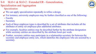 Specialization
✔ We can apply specialization repeatedly to refine a design.
✔ For instance, university employees may be further classified as one of the following:
• Faculty
• Secretary
✔ Each of these employee types is described by a set of attributes that includes all the
attributes of entity set employee plus additional attributes.
✔ For example, faculties entities may be described further by the attribute designation
while secretary entities are described by the attribute hours per week.
✔ Further, secretary entities may participate in a relationship secretary for between the
secretary and employee entity sets, which identifies the employees who are assisted by a
secretary.
13-02-2022
Dr.B.Muruganantham Associate
Professor / C.Tech
83
S-8 SLO-1 & SLO-2 : Extended ER - Generalization,
Specialization and Aggregation
 