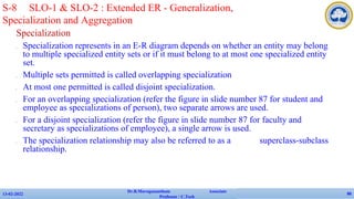 Specialization
✔ Specialization represents in an E-R diagram depends on whether an entity may belong
to multiple specialized entity sets or if it must belong to at most one specialized entity
set.
✔ Multiple sets permitted is called overlapping specialization
✔ At most one permitted is called disjoint specialization.
✔ For an overlapping specialization (refer the figure in slide number 87 for student and
employee as specializations of person), two separate arrows are used.
✔ For a disjoint specialization (refer the figure in slide number 87 for faculty and
secretary as specializations of employee), a single arrow is used.
✔ The specialization relationship may also be referred to as a superclass-subclass
relationship.
13-02-2022
Dr.B.Muruganantham Associate
Professor / C.Tech
86
S-8 SLO-1 & SLO-2 : Extended ER - Generalization,
Specialization and Aggregation
 