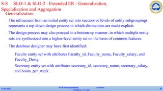 Generalization
✔ The refinement from an initial entity set into successive levels of entity subgroupings
represents a top-down design process in which distinctions are made explicit.
✔ The design process may also proceed in a bottom-up manner, in which multiple entity
sets are synthesized into a higher-level entity set on the basis of common features.
✔ The database designer may have first identified:
• Faculty entity set with attributes Faculty_id, Faculty_name, Faculty_salary, and
Faculty_Desig.
• Secretary entity set with attributes secretary_id, secretary_name, secretary_salary,
and hours_per_week.
13-02-2022
Dr.B.Muruganantham Associate
Professor / C.Tech
87
S-8 SLO-1 & SLO-2 : Extended ER - Generalization,
Specialization and Aggregation
 