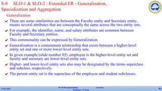 Generalization
✔ There are some similarities are between the Faculty entity and Secretary entity,
means several attributes that are conceptually the same across the two entity sets.
✔ For example, the identifier, name, and salary attributes are common between
Faculty and Secretary entities.
✔ This commonality can be expressed by Generalization.
✔ Generalization is a containment relationship that exists between a higher-level
entity set and one or more lower-level entity sets.
✔ In given example (slide number 85) ,employee is the higher-level entity set and
faculty and secretary are lower-level entity sets.
✔ Higher- and lower-level entity sets also may be designated by the terms superclass
and subclass, respectively.
✔ The person entity set is the superclass of the employee and student subclasses.
13-02-2022
Dr.B.Muruganantham Associate
Professor / C.Tech
88
S-8 SLO-1 & SLO-2 : Extended ER - Generalization,
Specialization and Aggregation
 
