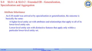 Attribute Inheritance
✔ An E-R model was arrived at by specialization or generalization, the outcome is
basically the same:
• A higher-level entity set with attributes and relationships that apply to all of its
lower-level entity sets.
• Lower-level entity sets with distinctive features that apply only within a
particular lower-level entity set.
13-02-2022
Dr.B.Muruganantham Associate
Professor / C.Tech
90
S-8 SLO-1 & SLO-2 : Extended ER - Generalization,
Specialization and Aggregation
 